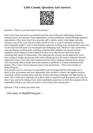 Little Canada, Questions And Answers
Question 1: Why are you interested in this position?
From what I have learned city governments provide some of the most challenging, dynamic,
learning centric environments where opportunities to make a difference abound through numerous
opportunities. Often from what I have seen the staff is smaller, and so is the budget and other
resources and yet the issues that arise didn t shrink as well, so creative and quick solutions are
more frequently needed. I want to start building experience working in government and I want to do
it at the local level because I see meaningful and challenging work. Moreover I have spent many
years developing excellent skills, including communication, problem solving and research
capabilities and working in Little Canada will allow me to take the next step while doing
something that matters to Minnesotans. This important job will give me the opportunity I have
been seeking to further develop my skills while offering my love for creative solutions when the
opportunity arises. From what I have read thus far the Little Canada government favors people
who consistently deliver simple and sound solutions to problems in a timely and professional
manner. This is why I want to become a part of your government ... Show more content on
Helpwriting.net ...
This position covers a wide area of responsibility and my background has both taught me to
thrive in this environment and more importantly show me that it s where I am happiest because
while there will be recurring duties each day will provide unique challenges and opportunities to
shine. Also I either have experience at or above what is requested in job description and in the few
areas I may seem to be lacking I have some transferable experiences or skills that coupled with my
adaptability will give you what you need in a City Clerk in the coming years.
Question 3: Tell us about your ideal work
... Get more on HelpWriting.net ...
 