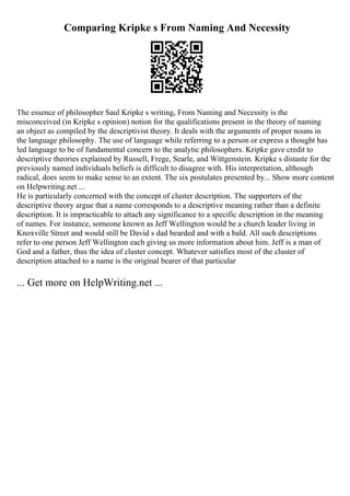 Comparing Kripke s From Naming And Necessity
The essence of philosopher Saul Kripke s writing, From Naming and Necessity is the
misconceived (in Kripke s opinion) notion for the qualifications present in the theory of naming
an object as compiled by the descriptivist theory. It deals with the arguments of proper nouns in
the language philosophy. The use of language while referring to a person or express a thought has
led language to be of fundamental concern to the analytic philosophers. Kripke gave credit to
descriptive theories explained by Russell, Frege, Searle, and Wittgenstein. Kripke s distaste for the
previously named individuals beliefs is difficult to disagree with. His interpretation, although
radical, does seem to make sense to an extent. The six postulates presented by... Show more content
on Helpwriting.net ...
He is particularly concerned with the concept of cluster description. The supporters of the
descriptive theory argue that a name corresponds to a descriptive meaning rather than a definite
description. It is impracticable to attach any significance to a specific description in the meaning
of names. For instance, someone known as Jeff Wellington would be a church leader living in
Knoxville Street and would still be David s dad bearded and with a bald. All such descriptions
refer to one person Jeff Wellington each giving us more information about him. Jeff is a man of
God and a father, thus the idea of cluster concept. Whatever satisfies most of the cluster of
description attached to a name is the original bearer of that particular
... Get more on HelpWriting.net ...
 