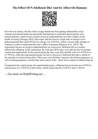 The Effect Of N-3deficient Diet And Its Affect On Humans
Over the last century, the diet of the average human has been getting substantially worse.
Vitamin and mineral intake has drastically declined due to pesticides destroying the soil s
natural nutrients, which in turn created a yearn to understand this new diet s impact on the
health of society (Ettinger,2016). One major shift has been to a high ratio of omega 6 (n 6)
polyunsaturated fatty acids (PUFAs) to omega 3 (n 3) PUFAs, which a recent study attempts to
examine in order to understand this ratio s affect on humans (Sakayori et al., 2015). The
experiment focuses on trying to understand how an n 6excess/n 3deficient diet in a mother
affects their offspring. In the experiment, the wild type (WT) mice were split up into two groups:
control and experimental. In the control group, the mice were fed a healthy ratio of n 6 PUFAs to
n 3 PUFAs, while the experimental group was fed a n 6excess/n 3deficient diet that is similar to
the majority of current human diets. These mice were fed their respective diet before pregnancy, as
well as during pregnancy, and the fatty acid content of the... Show more content on Helpwriting.net
...
Compared to the control group, the experimental group s offspring had an increase in n 6 PUFAs,
and decrease in n 3 PUFAs in their brains, which means that the n 6 PUFA and n 3 PUFA
... Get more on HelpWriting.net ...
 