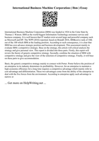 International Business Machine Corporation ( Ibm ) Essay
International Business Machine Corporation (IBM) was funded in 1924 in the Unite Stats by
Thomas J. Watson. IBM as the world biggest Information Technology assistance service and
business company. It is well known that IT market exist several large and powerful company such
as Microsoft and HP. The WPP (2016) reported, based on BrandZ 2016, IBMreceive rank of 10th
out of the 100 which IBM at the leading position. According to such consequence, it is clear that
IBM has own advance strategic position and business development. This assessment mainly to
evaluate IBM s competitive strategic. Base on the strategy, this article will critical analysis the
strategy and give personal view. This report is divided into three parts. Firstly, this report will
review the theory of generic competitive strategy. Secondly, combine the situation of IBM with
competitive strategy and give the view of the selection of competitive strategy. Finally, it will base
on these parts to give accommodation.
Basic, the generic competitive strategy mainly to connect with Porter. Porter believe the position of
an enterprise in its industry determines its profitability. However, for an enterprise to maintain a
high economic efficiency for a long time requires a competitive advantage which mainly refer to
cost advantage and differentiation. These two advantages come from the ability of the enterprise to
deal with the five forces from the environment. According to enterprise apply such advantage in
narrow or
... Get more on HelpWriting.net ...
 