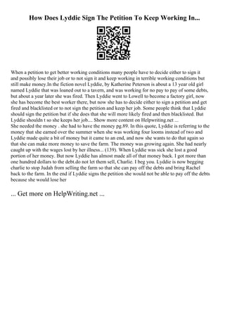 How Does Lyddie Sign The Petition To Keep Working In...
When a petition to get better working conditions many people have to decide either to sign it
and possibly lose their job or to not sign it and keep working in terrible working conditions but
still make money.In the fiction novel Lyddie, by Katherine Peterson is about a 13 year old girl
named Lyddie that was loaned out to a tavern, and was working for no pay to pay of some debts,
but about a year later she was fired. Then Lyddie went to Lowell to become a factory girl, now
she has become the best worker there, but now she has to decide either to sign a petition and get
fired and blacklisted or to not sign the petition and keep her job. Some people think that Lyddie
should sign the petition but if she does that she will more likely fired and then blacklisted. But
Lyddie shouldn t so she keeps her job.... Show more content on Helpwriting.net ...
She needed the money . she had to have the money pg.89. In this quote, Lyddie is referring to the
money that she earned over the summer when she was working four looms instead of two and
Lyddie made quite a bit of money but it came to an end, and now she wants to do that again so
that she can make more money to save the farm. The money was growing again. She had nearly
caught up with the wages lost by her illness... (139). When Lyddie was sick she lost a good
portion of her money. But now Lyddie has almost made all of that money back. I got more than
one hundred dollars to the debt.do not let them sell, Charlie. I beg you. Lyddie is now begging
charlie to stop Judah from selling the farm so that she can pay off the debts and bring Rachel
back to the farm. In the end if Lyddie signs the petition she would not be able to pay off the debts
because she would lose her
... Get more on HelpWriting.net ...
 