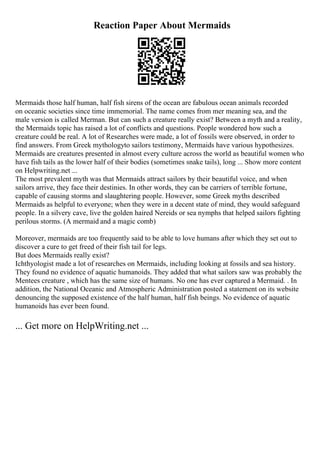 Reaction Paper About Mermaids
Mermaids those half human, half fish sirens of the ocean are fabulous ocean animals recorded
on oceanic societies since time immemorial. The name comes from mer meaning sea, and the
male version is called Merman. But can such a creature really exist? Between a myth and a reality,
the Mermaids topic has raised a lot of conflicts and questions. People wondered how such a
creature could be real. A lot of Researches were made, a lot of fossils were observed, in order to
find answers. From Greek mythologyto sailors testimony, Mermaids have various hypothesizes.
Mermaids are creatures presented in almost every culture across the world as beautiful women who
have fish tails as the lower half of their bodies (sometimes snake tails), long ... Show more content
on Helpwriting.net ...
The most prevalent myth was that Mermaids attract sailors by their beautiful voice, and when
sailors arrive, they face their destinies. In other words, they can be carriers of terrible fortune,
capable of causing storms and slaughtering people. However, some Greek myths described
Mermaids as helpful to everyone; when they were in a decent state of mind, they would safeguard
people. In a silvery cave, live the golden haired Nereids or sea nymphs that helped sailors fighting
perilous storms. (A mermaid and a magic comb)
Moreover, mermaids are too frequently said to be able to love humans after which they set out to
discover a cure to get freed of their fish tail for legs.
But does Mermaids really exist?
Ichthyologist made a lot of researches on Mermaids, including looking at fossils and sea history.
They found no evidence of aquatic humanoids. They added that what sailors saw was probably the
Mentees creature , which has the same size of humans. No one has ever captured a Mermaid. . In
addition, the National Oceanic and Atmospheric Administration posted a statement on its website
denouncing the supposed existence of the half human, half fish beings. No evidence of aquatic
humanoids has ever been found.
... Get more on HelpWriting.net ...
 