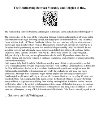The Relationship Between Morality and Religion in the...
The Relationship Between Morality and Religion In the Dalai Lama and John Pope II Perspective
The complexities on the issue of the relationship between religion and morality is intriguing in the
sense that there is no right or wrong answer, but merely your own intrinsic belief. The 14th Dalai
Lama, spiritual leader of Tibetan Buddhists, believes that you can t have religion without morals,
but you can have morals without religion. This seems to contrast with the view of John Paul II, in
the sense that he passionately believes that moral truth is governed by only God himself. To ask
about the good, in fact, ultimately means to turn towards God, the fullness of goodness. In this
Encyclical letter, Veritatis splendor, John Paul II... Show more content on Helpwriting.net ...
Religion clearly influences your thoughts on issues in the world. If you chose to take time to
follow, believe and practice a religion, it s arduous to eradicate your principles when answering life
s questions unbiasedly.
Both leaders, John Paul II and the Dalai Lama, employ some of their religious tradition on their
view of the relationship between religion and morality. First, the Dalai Lama mentions, in Ethics for
the New Millennium, that his book is not about Buddhist ethics and is not a religious book. He
further emphasizes that he is looking more universally beyond religion and more into moral
spirituality. Although these statements might be true, anyone that has analyzed the basics of
Buddhist philosophies can evidently see the parallel between his views on everyday life ethics and
Buddhist ethics. For example, the Dalai Lama accents the basics of ethics as the desire for inner
peace and how to cope/prevent suffering from arising. In comparison, Buddhism teaches the four
noble truths, which is the central beliefs containing the essence of Buddhist teachings; it examines
the reason humans suffer and how to subsist it with happiness and unity. Since Buddhism is seen
more as a philosophy, or way of life, it is understandable that the Dalai Lama can easily speak about
... Get more on HelpWriting.net ...
 