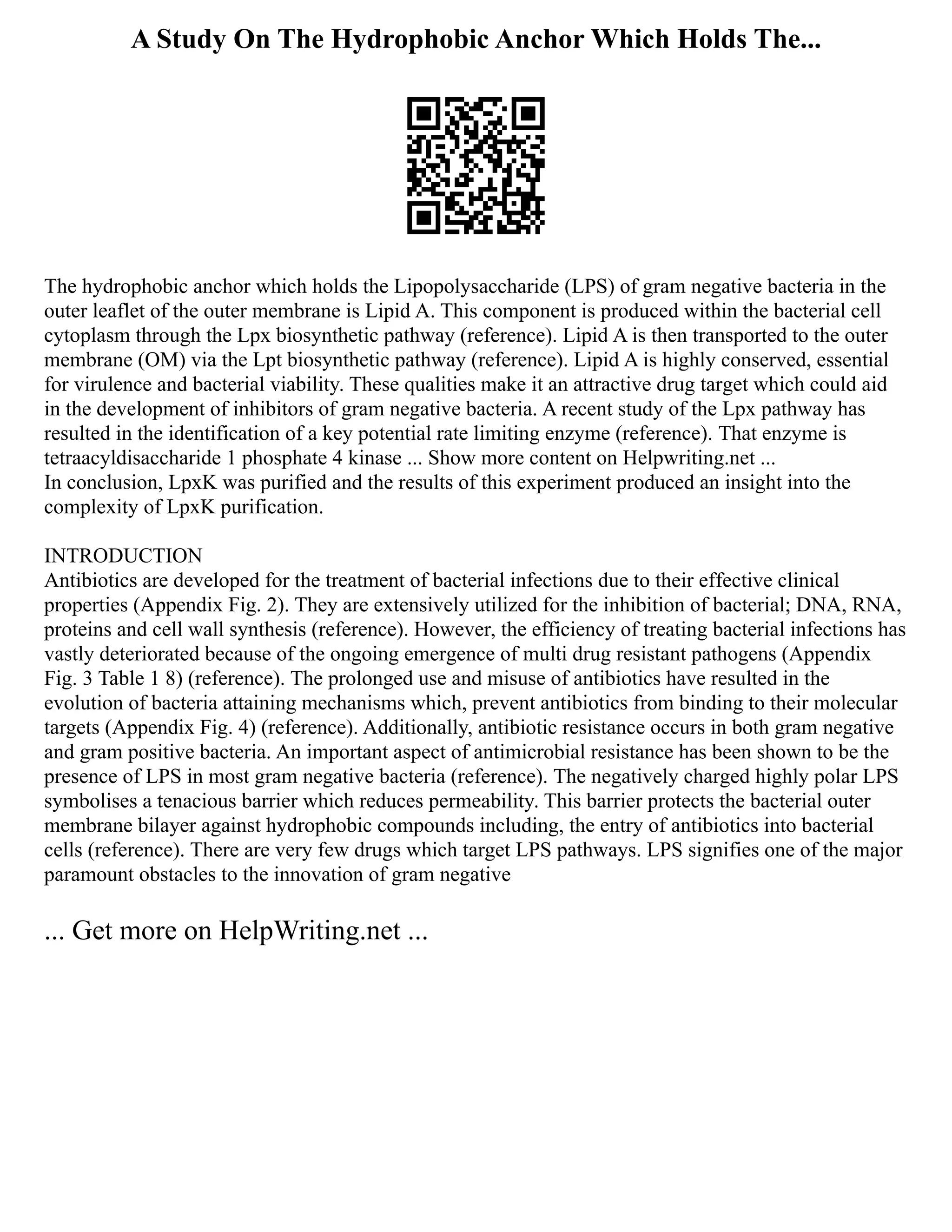 A Study On The Hydrophobic Anchor Which Holds The...
The hydrophobic anchor which holds the Lipopolysaccharide (LPS) of gram negative bacteria in the
outer leaflet of the outer membrane is Lipid A. This component is produced within the bacterial cell
cytoplasm through the Lpx biosynthetic pathway (reference). Lipid A is then transported to the outer
membrane (OM) via the Lpt biosynthetic pathway (reference). Lipid A is highly conserved, essential
for virulence and bacterial viability. These qualities make it an attractive drug target which could aid
in the development of inhibitors of gram negative bacteria. A recent study of the Lpx pathway has
resulted in the identification of a key potential rate limiting enzyme (reference). That enzyme is
tetraacyldisaccharide 1 phosphate 4 kinase ... Show more content on Helpwriting.net ...
In conclusion, LpxK was purified and the results of this experiment produced an insight into the
complexity of LpxK purification.
INTRODUCTION
Antibiotics are developed for the treatment of bacterial infections due to their effective clinical
properties (Appendix Fig. 2). They are extensively utilized for the inhibition of bacterial; DNA, RNA,
proteins and cell wall synthesis (reference). However, the efficiency of treating bacterial infections has
vastly deteriorated because of the ongoing emergence of multi drug resistant pathogens (Appendix
Fig. 3 Table 1 8) (reference). The prolonged use and misuse of antibiotics have resulted in the
evolution of bacteria attaining mechanisms which, prevent antibiotics from binding to their molecular
targets (Appendix Fig. 4) (reference). Additionally, antibiotic resistance occurs in both gram negative
and gram positive bacteria. An important aspect of antimicrobial resistance has been shown to be the
presence of LPS in most gram negative bacteria (reference). The negatively charged highly polar LPS
symbolises a tenacious barrier which reduces permeability. This barrier protects the bacterial outer
membrane bilayer against hydrophobic compounds including, the entry of antibiotics into bacterial
cells (reference). There are very few drugs which target LPS pathways. LPS signifies one of the major
paramount obstacles to the innovation of gram negative
... Get more on HelpWriting.net ...
 