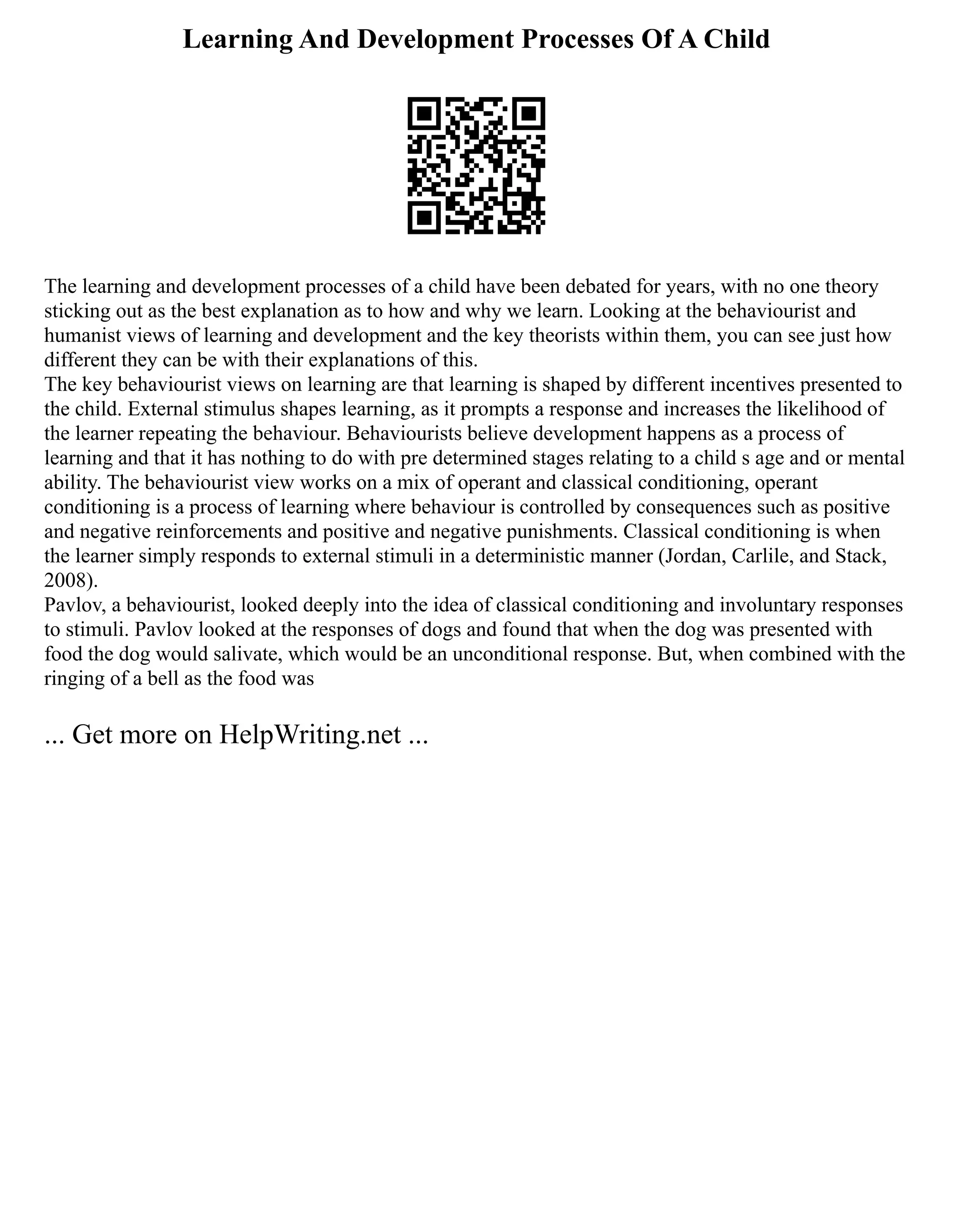 Learning And Development Processes Of A Child
The learning and development processes of a child have been debated for years, with no one theory
sticking out as the best explanation as to how and why we learn. Looking at the behaviourist and
humanist views of learning and development and the key theorists within them, you can see just how
different they can be with their explanations of this.
The key behaviourist views on learning are that learning is shaped by different incentives presented to
the child. External stimulus shapes learning, as it prompts a response and increases the likelihood of
the learner repeating the behaviour. Behaviourists believe development happens as a process of
learning and that it has nothing to do with pre determined stages relating to a child s age and or mental
ability. The behaviourist view works on a mix of operant and classical conditioning, operant
conditioning is a process of learning where behaviour is controlled by consequences such as positive
and negative reinforcements and positive and negative punishments. Classical conditioning is when
the learner simply responds to external stimuli in a deterministic manner (Jordan, Carlile, and Stack,
2008).
Pavlov, a behaviourist, looked deeply into the idea of classical conditioning and involuntary responses
to stimuli. Pavlov looked at the responses of dogs and found that when the dog was presented with
food the dog would salivate, which would be an unconditional response. But, when combined with the
ringing of a bell as the food was
... Get more on HelpWriting.net ...
 