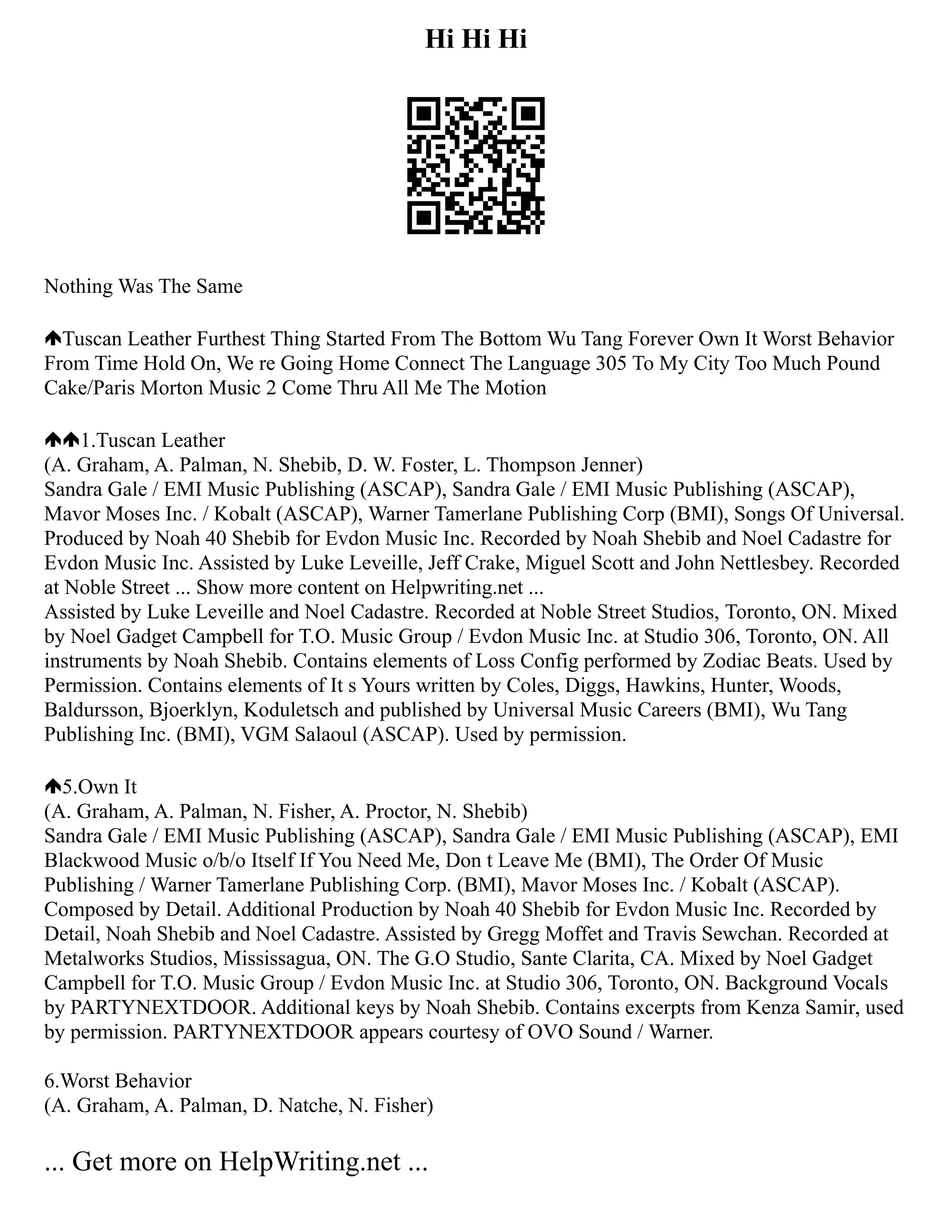 Hi Hi Hi
Nothing Was The Same
Tuscan Leather Furthest Thing Started From The Bottom Wu Tang Forever Own It Worst Behavior
From Time Hold On, We re Going Home Connect The Language 305 To My City Too Much Pound
Cake/Paris Morton Music 2 Come Thru All Me The Motion
1.Tuscan Leather
(A. Graham, A. Palman, N. Shebib, D. W. Foster, L. Thompson Jenner)
Sandra Gale / EMI Music Publishing (ASCAP), Sandra Gale / EMI Music Publishing (ASCAP),
Mavor Moses Inc. / Kobalt (ASCAP), Warner Tamerlane Publishing Corp (BMI), Songs Of Universal.
Produced by Noah 40 Shebib for Evdon Music Inc. Recorded by Noah Shebib and Noel Cadastre for
Evdon Music Inc. Assisted by Luke Leveille, Jeff Crake, Miguel Scott and John Nettlesbey. Recorded
at Noble Street ... Show more content on Helpwriting.net ...
Assisted by Luke Leveille and Noel Cadastre. Recorded at Noble Street Studios, Toronto, ON. Mixed
by Noel Gadget Campbell for T.O. Music Group / Evdon Music Inc. at Studio 306, Toronto, ON. All
instruments by Noah Shebib. Contains elements of Loss Config performed by Zodiac Beats. Used by
Permission. Contains elements of It s Yours written by Coles, Diggs, Hawkins, Hunter, Woods,
Baldursson, Bjoerklyn, Koduletsch and published by Universal Music Careers (BMI), Wu Tang
Publishing Inc. (BMI), VGM Salaoul (ASCAP). Used by permission.
5.Own It
(A. Graham, A. Palman, N. Fisher, A. Proctor, N. Shebib)
Sandra Gale / EMI Music Publishing (ASCAP), Sandra Gale / EMI Music Publishing (ASCAP), EMI
Blackwood Music o/b/o Itself If You Need Me, Don t Leave Me (BMI), The Order Of Music
Publishing / Warner Tamerlane Publishing Corp. (BMI), Mavor Moses Inc. / Kobalt (ASCAP).
Composed by Detail. Additional Production by Noah 40 Shebib for Evdon Music Inc. Recorded by
Detail, Noah Shebib and Noel Cadastre. Assisted by Gregg Moffet and Travis Sewchan. Recorded at
Metalworks Studios, Mississagua, ON. The G.O Studio, Sante Clarita, CA. Mixed by Noel Gadget
Campbell for T.O. Music Group / Evdon Music Inc. at Studio 306, Toronto, ON. Background Vocals
by PARTYNEXTDOOR. Additional keys by Noah Shebib. Contains excerpts from Kenza Samir, used
by permission. PARTYNEXTDOOR appears courtesy of OVO Sound / Warner.
6.Worst Behavior
(A. Graham, A. Palman, D. Natche, N. Fisher)
... Get more on HelpWriting.net ...
 