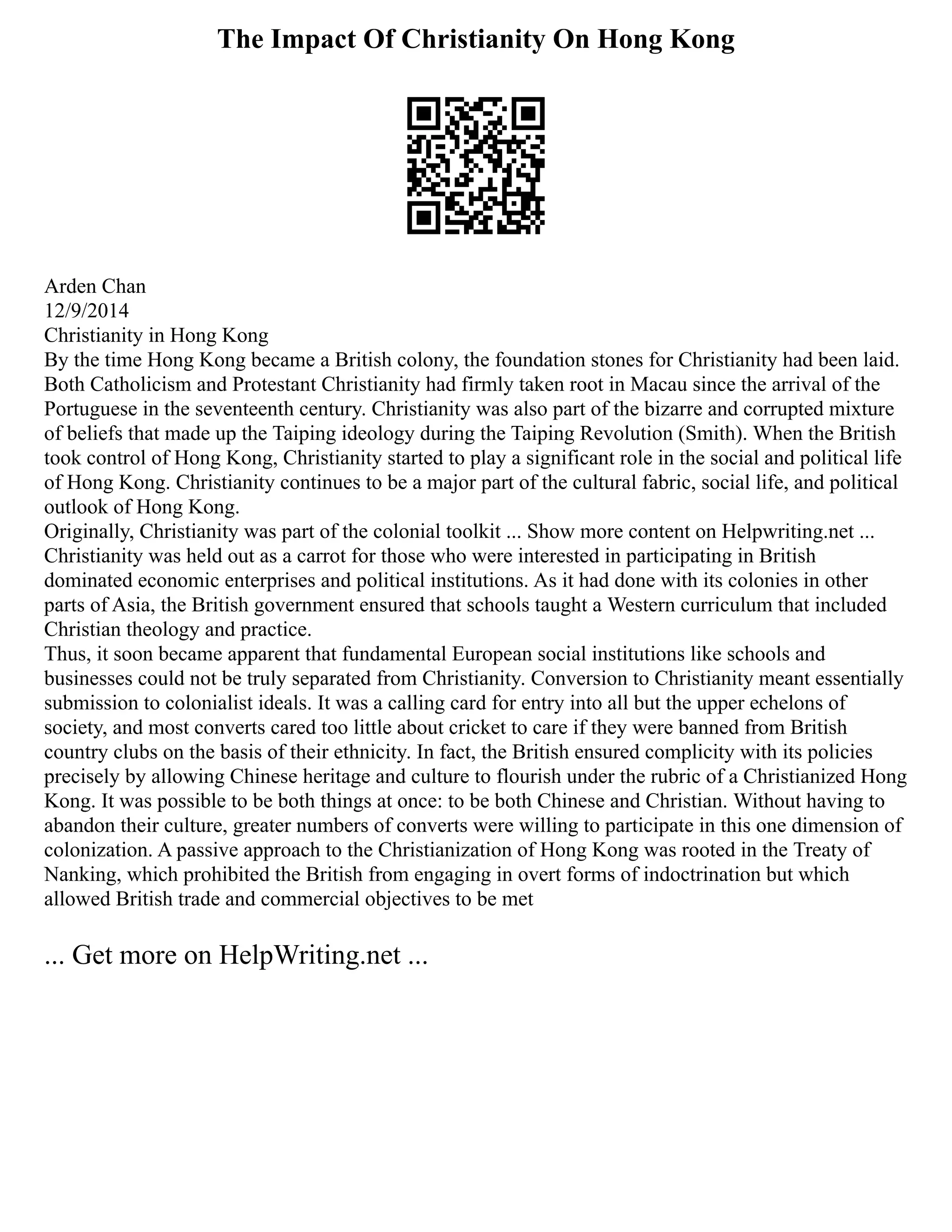 The Impact Of Christianity On Hong Kong
Arden Chan
12/9/2014
Christianity in Hong Kong
By the time Hong Kong became a British colony, the foundation stones for Christianity had been laid.
Both Catholicism and Protestant Christianity had firmly taken root in Macau since the arrival of the
Portuguese in the seventeenth century. Christianity was also part of the bizarre and corrupted mixture
of beliefs that made up the Taiping ideology during the Taiping Revolution (Smith). When the British
took control of Hong Kong, Christianity started to play a significant role in the social and political life
of Hong Kong. Christianity continues to be a major part of the cultural fabric, social life, and political
outlook of Hong Kong.
Originally, Christianity was part of the colonial toolkit ... Show more content on Helpwriting.net ...
Christianity was held out as a carrot for those who were interested in participating in British
dominated economic enterprises and political institutions. As it had done with its colonies in other
parts of Asia, the British government ensured that schools taught a Western curriculum that included
Christian theology and practice.
Thus, it soon became apparent that fundamental European social institutions like schools and
businesses could not be truly separated from Christianity. Conversion to Christianity meant essentially
submission to colonialist ideals. It was a calling card for entry into all but the upper echelons of
society, and most converts cared too little about cricket to care if they were banned from British
country clubs on the basis of their ethnicity. In fact, the British ensured complicity with its policies
precisely by allowing Chinese heritage and culture to flourish under the rubric of a Christianized Hong
Kong. It was possible to be both things at once: to be both Chinese and Christian. Without having to
abandon their culture, greater numbers of converts were willing to participate in this one dimension of
colonization. A passive approach to the Christianization of Hong Kong was rooted in the Treaty of
Nanking, which prohibited the British from engaging in overt forms of indoctrination but which
allowed British trade and commercial objectives to be met
... Get more on HelpWriting.net ...
 
