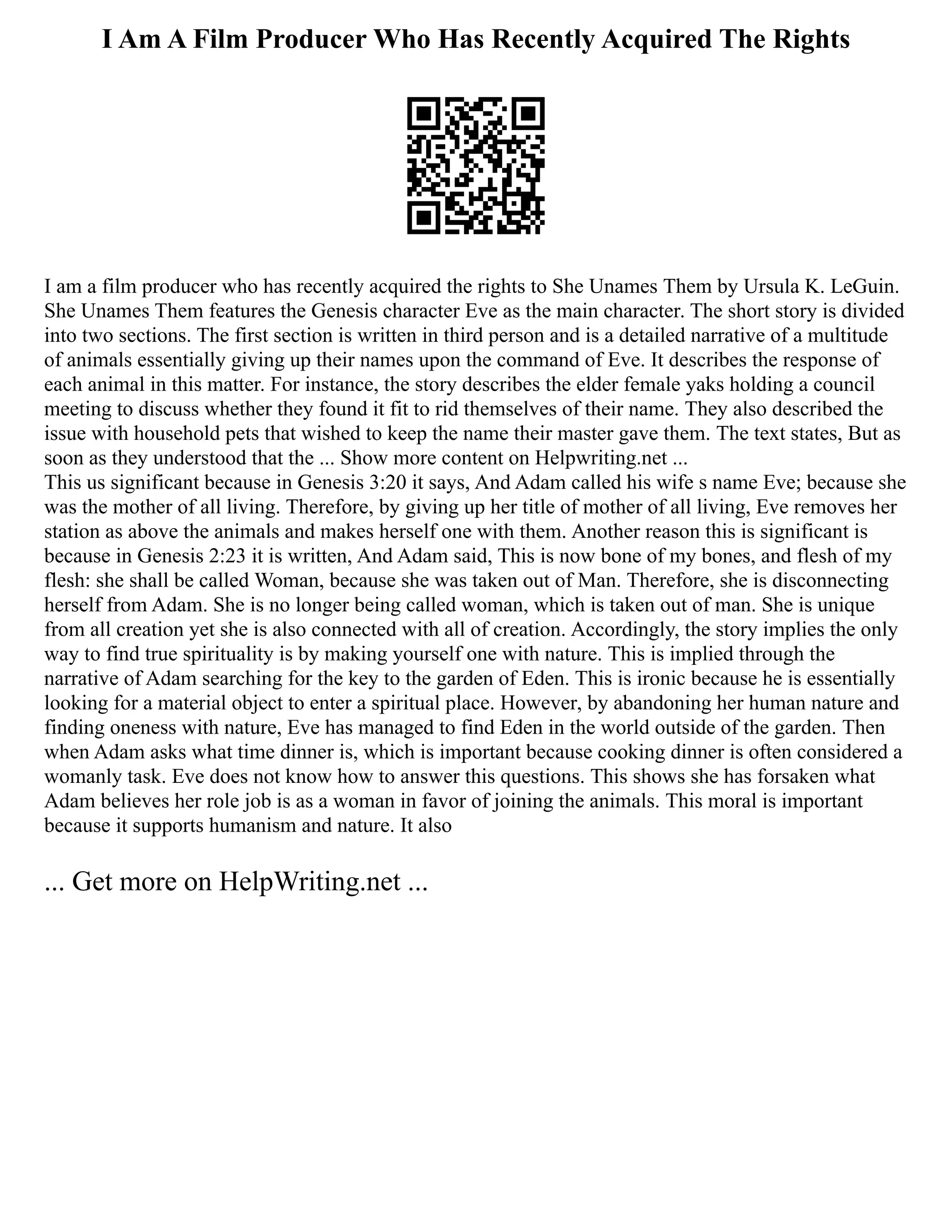 I Am A Film Producer Who Has Recently Acquired The Rights
I am a film producer who has recently acquired the rights to She Unames Them by Ursula K. LeGuin.
She Unames Them features the Genesis character Eve as the main character. The short story is divided
into two sections. The first section is written in third person and is a detailed narrative of a multitude
of animals essentially giving up their names upon the command of Eve. It describes the response of
each animal in this matter. For instance, the story describes the elder female yaks holding a council
meeting to discuss whether they found it fit to rid themselves of their name. They also described the
issue with household pets that wished to keep the name their master gave them. The text states, But as
soon as they understood that the ... Show more content on Helpwriting.net ...
This us significant because in Genesis 3:20 it says, And Adam called his wife s name Eve; because she
was the mother of all living. Therefore, by giving up her title of mother of all living, Eve removes her
station as above the animals and makes herself one with them. Another reason this is significant is
because in Genesis 2:23 it is written, And Adam said, This is now bone of my bones, and flesh of my
flesh: she shall be called Woman, because she was taken out of Man. Therefore, she is disconnecting
herself from Adam. She is no longer being called woman, which is taken out of man. She is unique
from all creation yet she is also connected with all of creation. Accordingly, the story implies the only
way to find true spirituality is by making yourself one with nature. This is implied through the
narrative of Adam searching for the key to the garden of Eden. This is ironic because he is essentially
looking for a material object to enter a spiritual place. However, by abandoning her human nature and
finding oneness with nature, Eve has managed to find Eden in the world outside of the garden. Then
when Adam asks what time dinner is, which is important because cooking dinner is often considered a
womanly task. Eve does not know how to answer this questions. This shows she has forsaken what
Adam believes her role job is as a woman in favor of joining the animals. This moral is important
because it supports humanism and nature. It also
... Get more on HelpWriting.net ...
 