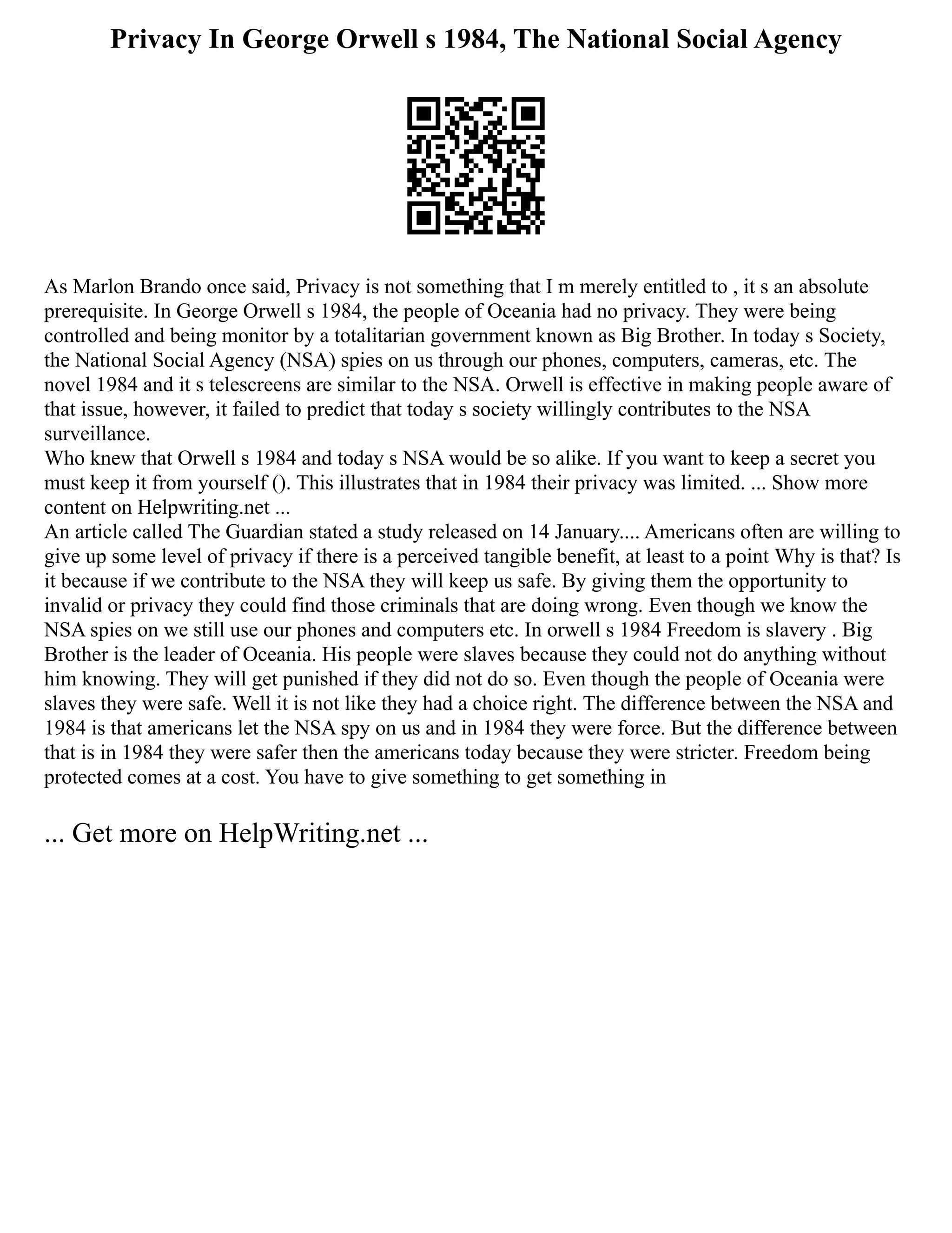 Privacy In George Orwell s 1984, The National Social Agency
As Marlon Brando once said, Privacy is not something that I m merely entitled to , it s an absolute
prerequisite. In George Orwell s 1984, the people of Oceania had no privacy. They were being
controlled and being monitor by a totalitarian government known as Big Brother. In today s Society,
the National Social Agency (NSA) spies on us through our phones, computers, cameras, etc. The
novel 1984 and it s telescreens are similar to the NSA. Orwell is effective in making people aware of
that issue, however, it failed to predict that today s society willingly contributes to the NSA
surveillance.
Who knew that Orwell s 1984 and today s NSA would be so alike. If you want to keep a secret you
must keep it from yourself (). This illustrates that in 1984 their privacy was limited. ... Show more
content on Helpwriting.net ...
An article called The Guardian stated a study released on 14 January.... Americans often are willing to
give up some level of privacy if there is a perceived tangible benefit, at least to a point Why is that? Is
it because if we contribute to the NSA they will keep us safe. By giving them the opportunity to
invalid or privacy they could find those criminals that are doing wrong. Even though we know the
NSA spies on we still use our phones and computers etc. In orwell s 1984 Freedom is slavery . Big
Brother is the leader of Oceania. His people were slaves because they could not do anything without
him knowing. They will get punished if they did not do so. Even though the people of Oceania were
slaves they were safe. Well it is not like they had a choice right. The difference between the NSA and
1984 is that americans let the NSA spy on us and in 1984 they were force. But the difference between
that is in 1984 they were safer then the americans today because they were stricter. Freedom being
protected comes at a cost. You have to give something to get something in
... Get more on HelpWriting.net ...
 