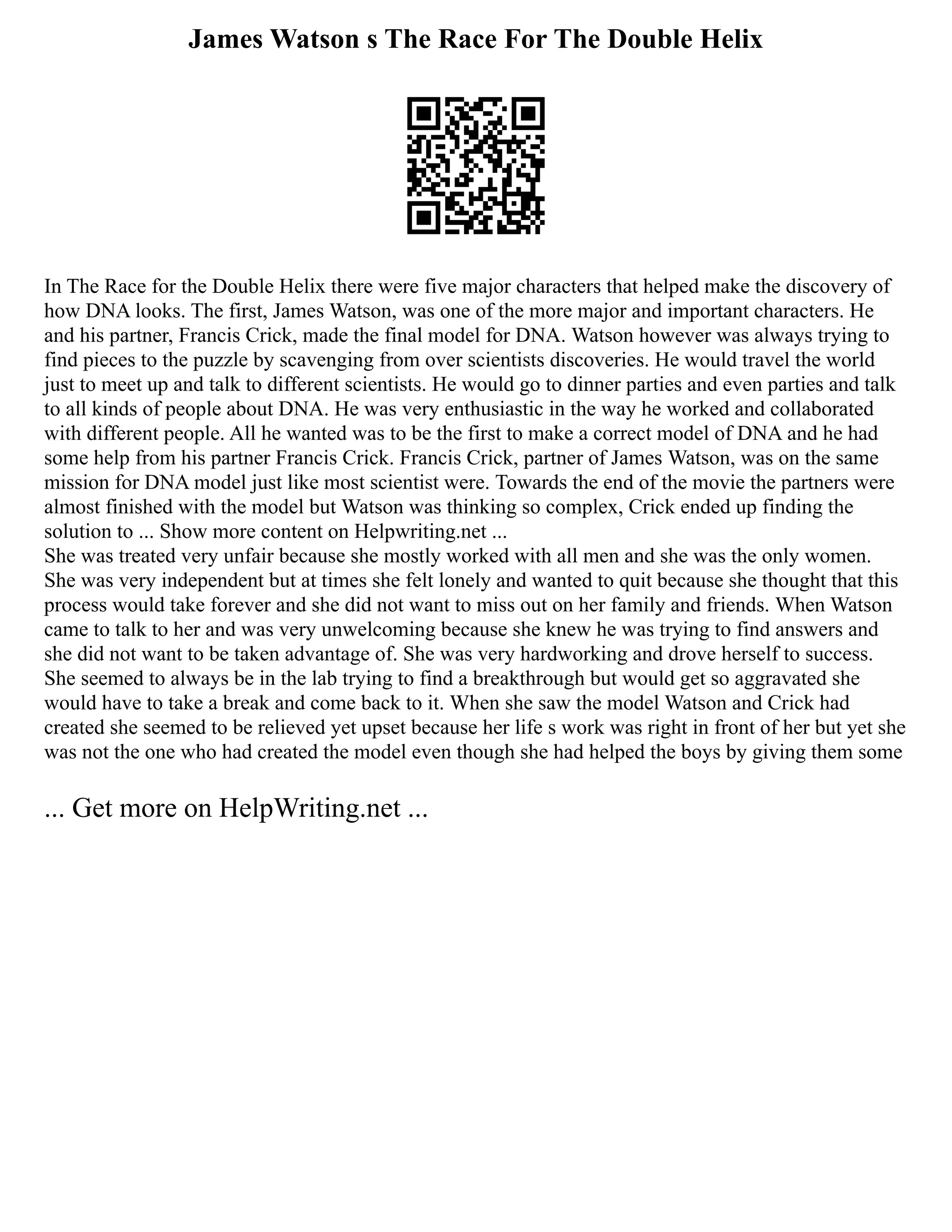 James Watson s The Race For The Double Helix
In The Race for the Double Helix there were five major characters that helped make the discovery of
how DNA looks. The first, James Watson, was one of the more major and important characters. He
and his partner, Francis Crick, made the final model for DNA. Watson however was always trying to
find pieces to the puzzle by scavenging from over scientists discoveries. He would travel the world
just to meet up and talk to different scientists. He would go to dinner parties and even parties and talk
to all kinds of people about DNA. He was very enthusiastic in the way he worked and collaborated
with different people. All he wanted was to be the first to make a correct model of DNA and he had
some help from his partner Francis Crick. Francis Crick, partner of James Watson, was on the same
mission for DNA model just like most scientist were. Towards the end of the movie the partners were
almost finished with the model but Watson was thinking so complex, Crick ended up finding the
solution to ... Show more content on Helpwriting.net ...
She was treated very unfair because she mostly worked with all men and she was the only women.
She was very independent but at times she felt lonely and wanted to quit because she thought that this
process would take forever and she did not want to miss out on her family and friends. When Watson
came to talk to her and was very unwelcoming because she knew he was trying to find answers and
she did not want to be taken advantage of. She was very hardworking and drove herself to success.
She seemed to always be in the lab trying to find a breakthrough but would get so aggravated she
would have to take a break and come back to it. When she saw the model Watson and Crick had
created she seemed to be relieved yet upset because her life s work was right in front of her but yet she
was not the one who had created the model even though she had helped the boys by giving them some
... Get more on HelpWriting.net ...
 