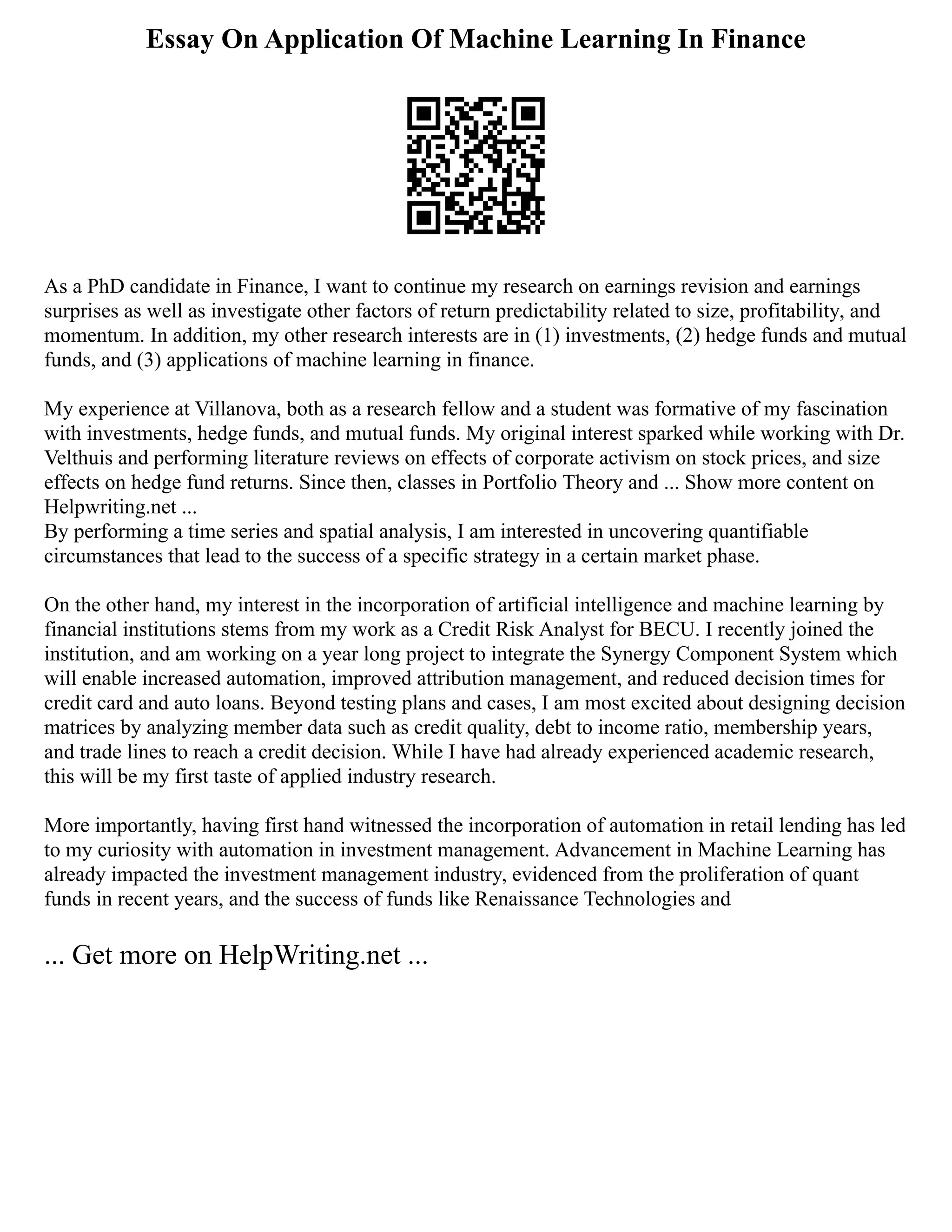 Essay On Application Of Machine Learning In Finance
As a PhD candidate in Finance, I want to continue my research on earnings revision and earnings
surprises as well as investigate other factors of return predictability related to size, profitability, and
momentum. In addition, my other research interests are in (1) investments, (2) hedge funds and mutual
funds, and (3) applications of machine learning in finance.
My experience at Villanova, both as a research fellow and a student was formative of my fascination
with investments, hedge funds, and mutual funds. My original interest sparked while working with Dr.
Velthuis and performing literature reviews on effects of corporate activism on stock prices, and size
effects on hedge fund returns. Since then, classes in Portfolio Theory and ... Show more content on
Helpwriting.net ...
By performing a time series and spatial analysis, I am interested in uncovering quantifiable
circumstances that lead to the success of a specific strategy in a certain market phase.
On the other hand, my interest in the incorporation of artificial intelligence and machine learning by
financial institutions stems from my work as a Credit Risk Analyst for BECU. I recently joined the
institution, and am working on a year long project to integrate the Synergy Component System which
will enable increased automation, improved attribution management, and reduced decision times for
credit card and auto loans. Beyond testing plans and cases, I am most excited about designing decision
matrices by analyzing member data such as credit quality, debt to income ratio, membership years,
and trade lines to reach a credit decision. While I have had already experienced academic research,
this will be my first taste of applied industry research.
More importantly, having first hand witnessed the incorporation of automation in retail lending has led
to my curiosity with automation in investment management. Advancement in Machine Learning has
already impacted the investment management industry, evidenced from the proliferation of quant
funds in recent years, and the success of funds like Renaissance Technologies and
... Get more on HelpWriting.net ...
 