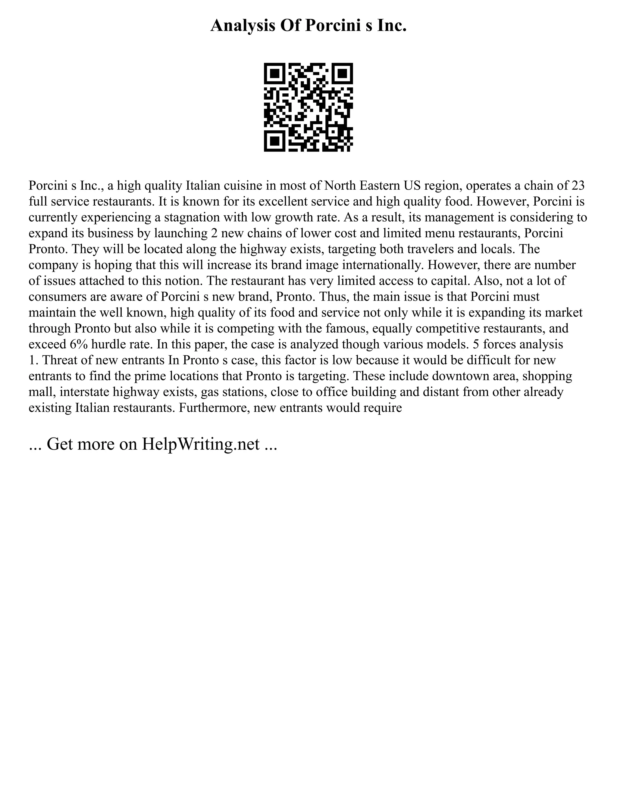 Analysis Of Porcini s Inc.
Porcini s Inc., a high quality Italian cuisine in most of North Eastern US region, operates a chain of 23
full service restaurants. It is known for its excellent service and high quality food. However, Porcini is
currently experiencing a stagnation with low growth rate. As a result, its management is considering to
expand its business by launching 2 new chains of lower cost and limited menu restaurants, Porcini
Pronto. They will be located along the highway exists, targeting both travelers and locals. The
company is hoping that this will increase its brand image internationally. However, there are number
of issues attached to this notion. The restaurant has very limited access to capital. Also, not a lot of
consumers are aware of Porcini s new brand, Pronto. Thus, the main issue is that Porcini must
maintain the well known, high quality of its food and service not only while it is expanding its market
through Pronto but also while it is competing with the famous, equally competitive restaurants, and
exceed 6% hurdle rate. In this paper, the case is analyzed though various models. 5 forces analysis
1. Threat of new entrants In Pronto s case, this factor is low because it would be difficult for new
entrants to find the prime locations that Pronto is targeting. These include downtown area, shopping
mall, interstate highway exists, gas stations, close to office building and distant from other already
existing Italian restaurants. Furthermore, new entrants would require
... Get more on HelpWriting.net ...
 