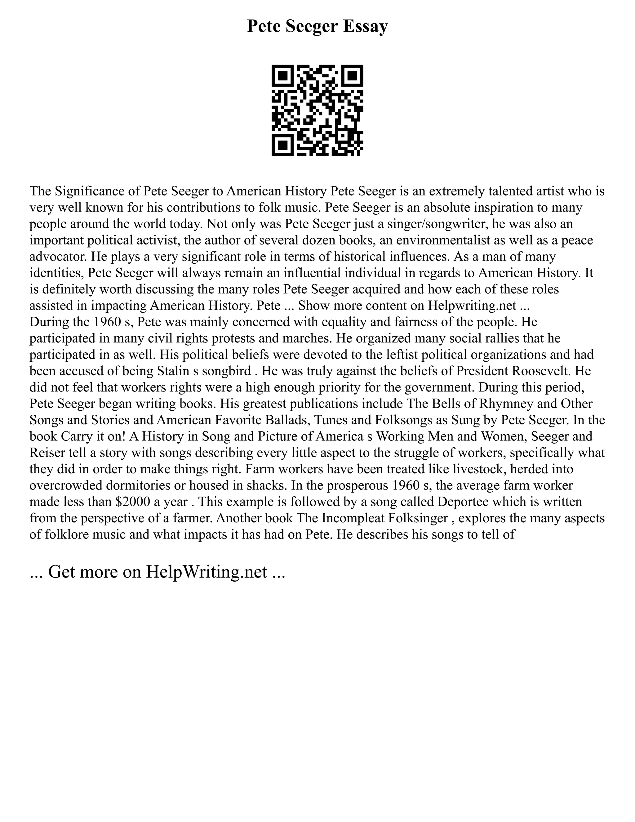 Pete Seeger Essay
The Significance of Pete Seeger to American History Pete Seeger is an extremely talented artist who is
very well known for his contributions to folk music. Pete Seeger is an absolute inspiration to many
people around the world today. Not only was Pete Seeger just a singer/songwriter, he was also an
important political activist, the author of several dozen books, an environmentalist as well as a peace
advocator. He plays a very significant role in terms of historical influences. As a man of many
identities, Pete Seeger will always remain an influential individual in regards to American History. It
is definitely worth discussing the many roles Pete Seeger acquired and how each of these roles
assisted in impacting American History. Pete ... Show more content on Helpwriting.net ...
During the 1960 s, Pete was mainly concerned with equality and fairness of the people. He
participated in many civil rights protests and marches. He organized many social rallies that he
participated in as well. His political beliefs were devoted to the leftist political organizations and had
been accused of being Stalin s songbird . He was truly against the beliefs of President Roosevelt. He
did not feel that workers rights were a high enough priority for the government. During this period,
Pete Seeger began writing books. His greatest publications include The Bells of Rhymney and Other
Songs and Stories and American Favorite Ballads, Tunes and Folksongs as Sung by Pete Seeger. In the
book Carry it on! A History in Song and Picture of America s Working Men and Women, Seeger and
Reiser tell a story with songs describing every little aspect to the struggle of workers, specifically what
they did in order to make things right. Farm workers have been treated like livestock, herded into
overcrowded dormitories or housed in shacks. In the prosperous 1960 s, the average farm worker
made less than $2000 a year . This example is followed by a song called Deportee which is written
from the perspective of a farmer. Another book The Incompleat Folksinger , explores the many aspects
of folklore music and what impacts it has had on Pete. He describes his songs to tell of
... Get more on HelpWriting.net ...
 