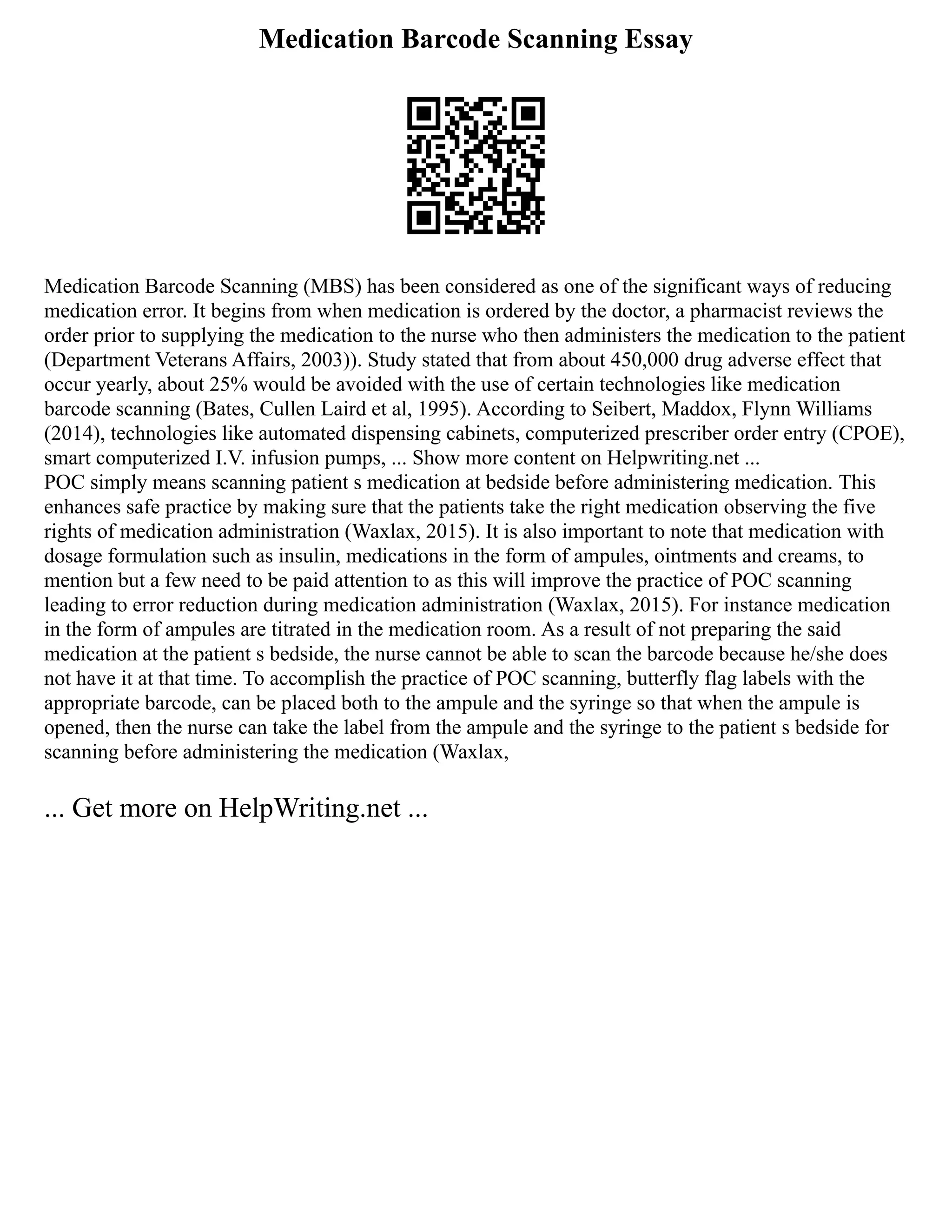 Medication Barcode Scanning Essay
Medication Barcode Scanning (MBS) has been considered as one of the significant ways of reducing
medication error. It begins from when medication is ordered by the doctor, a pharmacist reviews the
order prior to supplying the medication to the nurse who then administers the medication to the patient
(Department Veterans Affairs, 2003)). Study stated that from about 450,000 drug adverse effect that
occur yearly, about 25% would be avoided with the use of certain technologies like medication
barcode scanning (Bates, Cullen Laird et al, 1995). According to Seibert, Maddox, Flynn Williams
(2014), technologies like automated dispensing cabinets, computerized prescriber order entry (CPOE),
smart computerized I.V. infusion pumps, ... Show more content on Helpwriting.net ...
POC simply means scanning patient s medication at bedside before administering medication. This
enhances safe practice by making sure that the patients take the right medication observing the five
rights of medication administration (Waxlax, 2015). It is also important to note that medication with
dosage formulation such as insulin, medications in the form of ampules, ointments and creams, to
mention but a few need to be paid attention to as this will improve the practice of POC scanning
leading to error reduction during medication administration (Waxlax, 2015). For instance medication
in the form of ampules are titrated in the medication room. As a result of not preparing the said
medication at the patient s bedside, the nurse cannot be able to scan the barcode because he/she does
not have it at that time. To accomplish the practice of POC scanning, butterfly flag labels with the
appropriate barcode, can be placed both to the ampule and the syringe so that when the ampule is
opened, then the nurse can take the label from the ampule and the syringe to the patient s bedside for
scanning before administering the medication (Waxlax,
... Get more on HelpWriting.net ...
 