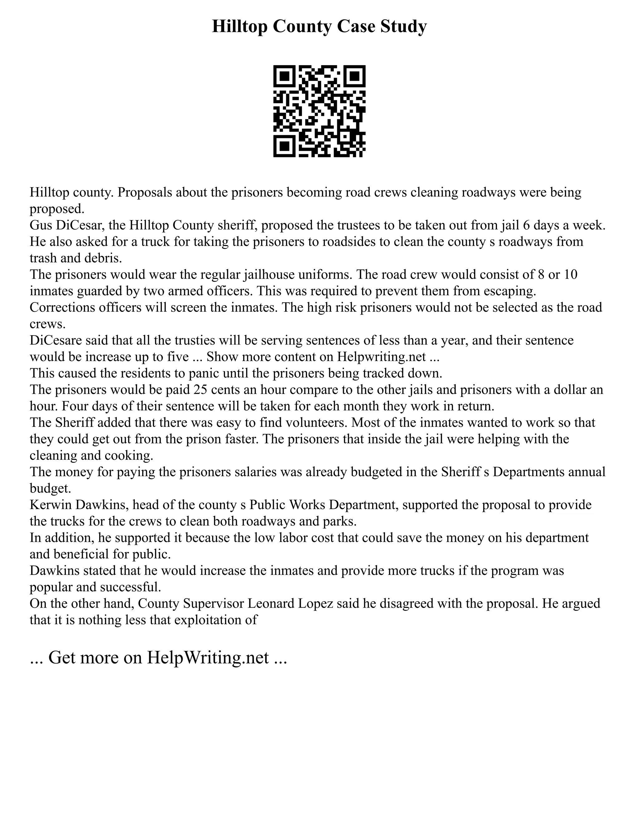 Hilltop County Case Study
Hilltop county. Proposals about the prisoners becoming road crews cleaning roadways were being
proposed.
Gus DiCesar, the Hilltop County sheriff, proposed the trustees to be taken out from jail 6 days a week.
He also asked for a truck for taking the prisoners to roadsides to clean the county s roadways from
trash and debris.
The prisoners would wear the regular jailhouse uniforms. The road crew would consist of 8 or 10
inmates guarded by two armed officers. This was required to prevent them from escaping.
Corrections officers will screen the inmates. The high risk prisoners would not be selected as the road
crews.
DiCesare said that all the trusties will be serving sentences of less than a year, and their sentence
would be increase up to five ... Show more content on Helpwriting.net ...
This caused the residents to panic until the prisoners being tracked down.
The prisoners would be paid 25 cents an hour compare to the other jails and prisoners with a dollar an
hour. Four days of their sentence will be taken for each month they work in return.
The Sheriff added that there was easy to find volunteers. Most of the inmates wanted to work so that
they could get out from the prison faster. The prisoners that inside the jail were helping with the
cleaning and cooking.
The money for paying the prisoners salaries was already budgeted in the Sheriff s Departments annual
budget.
Kerwin Dawkins, head of the county s Public Works Department, supported the proposal to provide
the trucks for the crews to clean both roadways and parks.
In addition, he supported it because the low labor cost that could save the money on his department
and beneficial for public.
Dawkins stated that he would increase the inmates and provide more trucks if the program was
popular and successful.
On the other hand, County Supervisor Leonard Lopez said he disagreed with the proposal. He argued
that it is nothing less that exploitation of
... Get more on HelpWriting.net ...
 