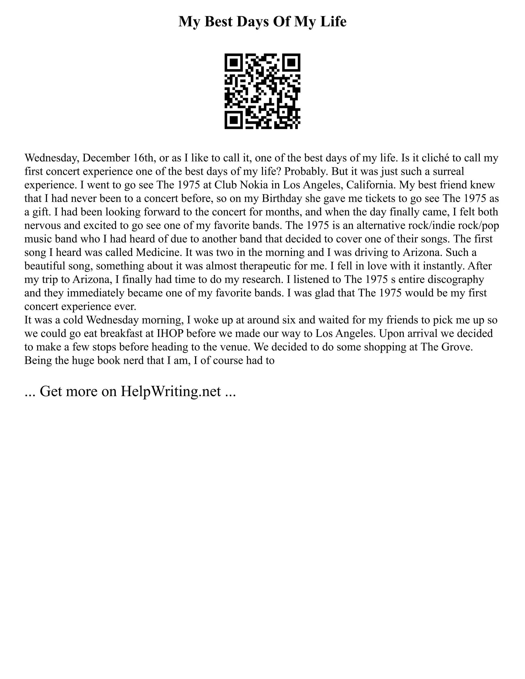 My Best Days Of My Life
Wednesday, December 16th, or as I like to call it, one of the best days of my life. Is it cliché to call my
first concert experience one of the best days of my life? Probably. But it was just such a surreal
experience. I went to go see The 1975 at Club Nokia in Los Angeles, California. My best friend knew
that I had never been to a concert before, so on my Birthday she gave me tickets to go see The 1975 as
a gift. I had been looking forward to the concert for months, and when the day finally came, I felt both
nervous and excited to go see one of my favorite bands. The 1975 is an alternative rock/indie rock/pop
music band who I had heard of due to another band that decided to cover one of their songs. The first
song I heard was called Medicine. It was two in the morning and I was driving to Arizona. Such a
beautiful song, something about it was almost therapeutic for me. I fell in love with it instantly. After
my trip to Arizona, I finally had time to do my research. I listened to The 1975 s entire discography
and they immediately became one of my favorite bands. I was glad that The 1975 would be my first
concert experience ever.
It was a cold Wednesday morning, I woke up at around six and waited for my friends to pick me up so
we could go eat breakfast at IHOP before we made our way to Los Angeles. Upon arrival we decided
to make a few stops before heading to the venue. We decided to do some shopping at The Grove.
Being the huge book nerd that I am, I of course had to
... Get more on HelpWriting.net ...
 