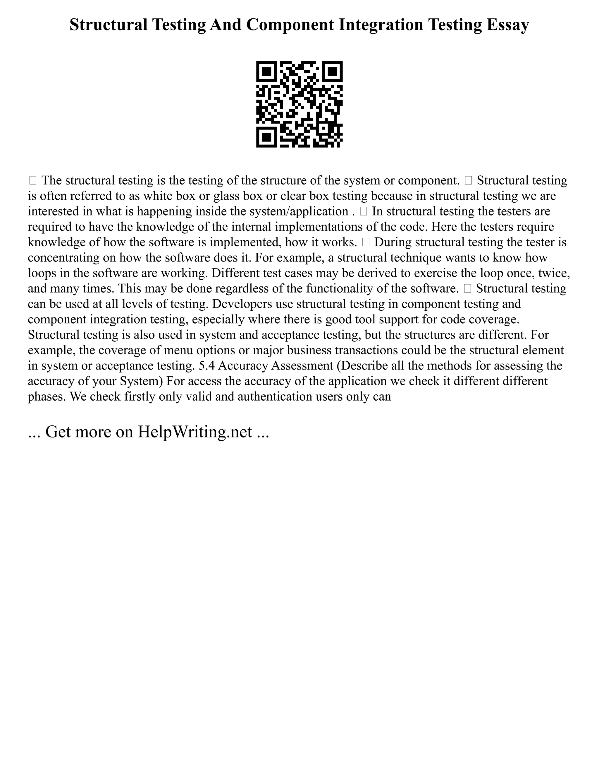 Structural Testing And Component Integration Testing Essay
 The structural testing is the testing of the structure of the system or component.  Structural testing
is often referred to as white box or glass box or clear box testing because in structural testing we are
interested in what is happening inside the system/application .  In structural testing the testers are
required to have the knowledge of the internal implementations of the code. Here the testers require
knowledge of how the software is implemented, how it works.  During structural testing the tester is
concentrating on how the software does it. For example, a structural technique wants to know how
loops in the software are working. Different test cases may be derived to exercise the loop once, twice,
and many times. This may be done regardless of the functionality of the software.  Structural testing
can be used at all levels of testing. Developers use structural testing in component testing and
component integration testing, especially where there is good tool support for code coverage.
Structural testing is also used in system and acceptance testing, but the structures are different. For
example, the coverage of menu options or major business transactions could be the structural element
in system or acceptance testing. 5.4 Accuracy Assessment (Describe all the methods for assessing the
accuracy of your System) For access the accuracy of the application we check it different different
phases. We check firstly only valid and authentication users only can
... Get more on HelpWriting.net ...
 
