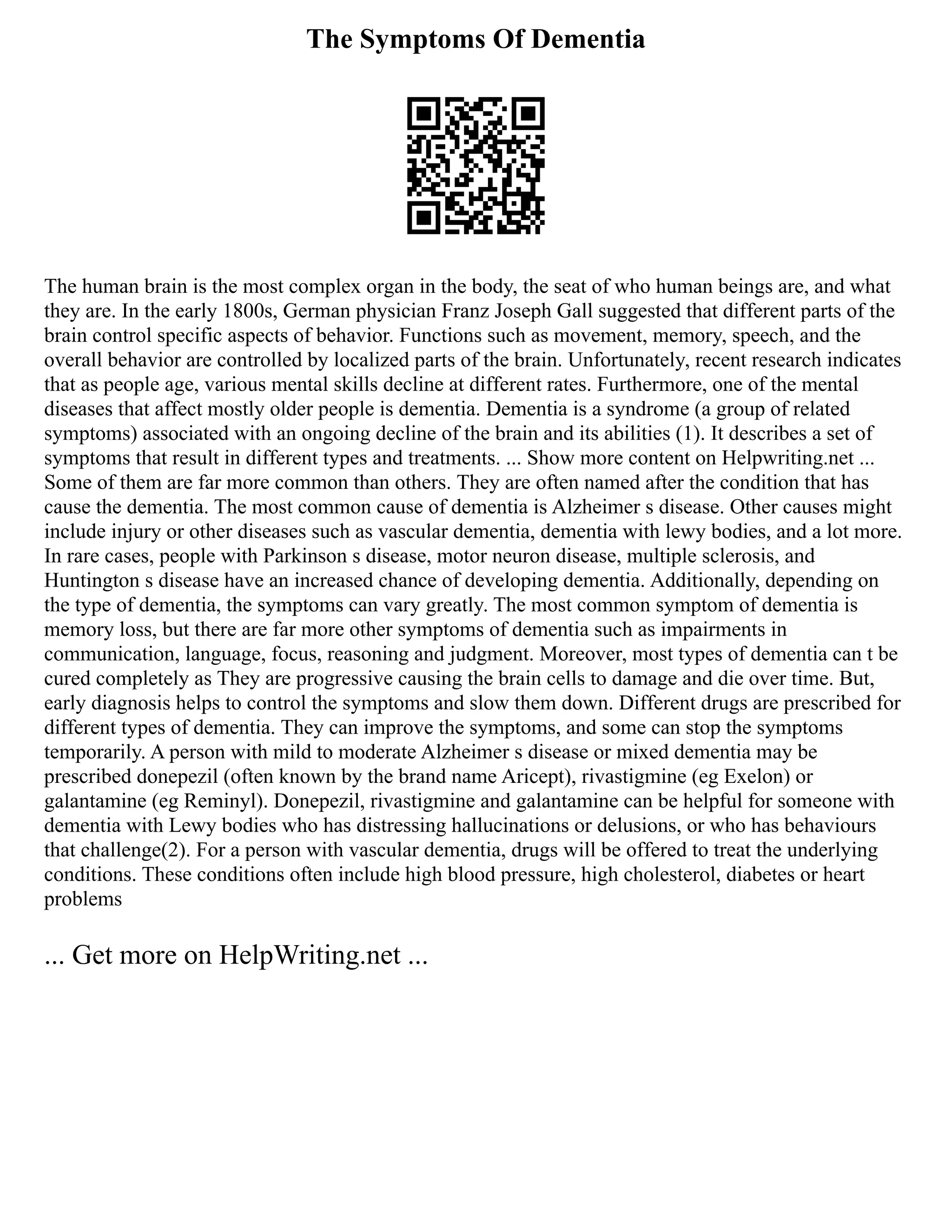 The Symptoms Of Dementia
The human brain is the most complex organ in the body, the seat of who human beings are, and what
they are. In the early 1800s, German physician Franz Joseph Gall suggested that different parts of the
brain control specific aspects of behavior. Functions such as movement, memory, speech, and the
overall behavior are controlled by localized parts of the brain. Unfortunately, recent research indicates
that as people age, various mental skills decline at different rates. Furthermore, one of the mental
diseases that affect mostly older people is dementia. Dementia is a syndrome (a group of related
symptoms) associated with an ongoing decline of the brain and its abilities (1). It describes a set of
symptoms that result in different types and treatments. ... Show more content on Helpwriting.net ...
Some of them are far more common than others. They are often named after the condition that has
cause the dementia. The most common cause of dementia is Alzheimer s disease. Other causes might
include injury or other diseases such as vascular dementia, dementia with lewy bodies, and a lot more.
In rare cases, people with Parkinson s disease, motor neuron disease, multiple sclerosis, and
Huntington s disease have an increased chance of developing dementia. Additionally, depending on
the type of dementia, the symptoms can vary greatly. The most common symptom of dementia is
memory loss, but there are far more other symptoms of dementia such as impairments in
communication, language, focus, reasoning and judgment. Moreover, most types of dementia can t be
cured completely as They are progressive causing the brain cells to damage and die over time. But,
early diagnosis helps to control the symptoms and slow them down. Different drugs are prescribed for
different types of dementia. They can improve the symptoms, and some can stop the symptoms
temporarily. A person with mild to moderate Alzheimer s disease or mixed dementia may be
prescribed donepezil (often known by the brand name Aricept), rivastigmine (eg Exelon) or
galantamine (eg Reminyl). Donepezil, rivastigmine and galantamine can be helpful for someone with
dementia with Lewy bodies who has distressing hallucinations or delusions, or who has behaviours
that challenge(2). For a person with vascular dementia, drugs will be offered to treat the underlying
conditions. These conditions often include high blood pressure, high cholesterol, diabetes or heart
problems
... Get more on HelpWriting.net ...
 
