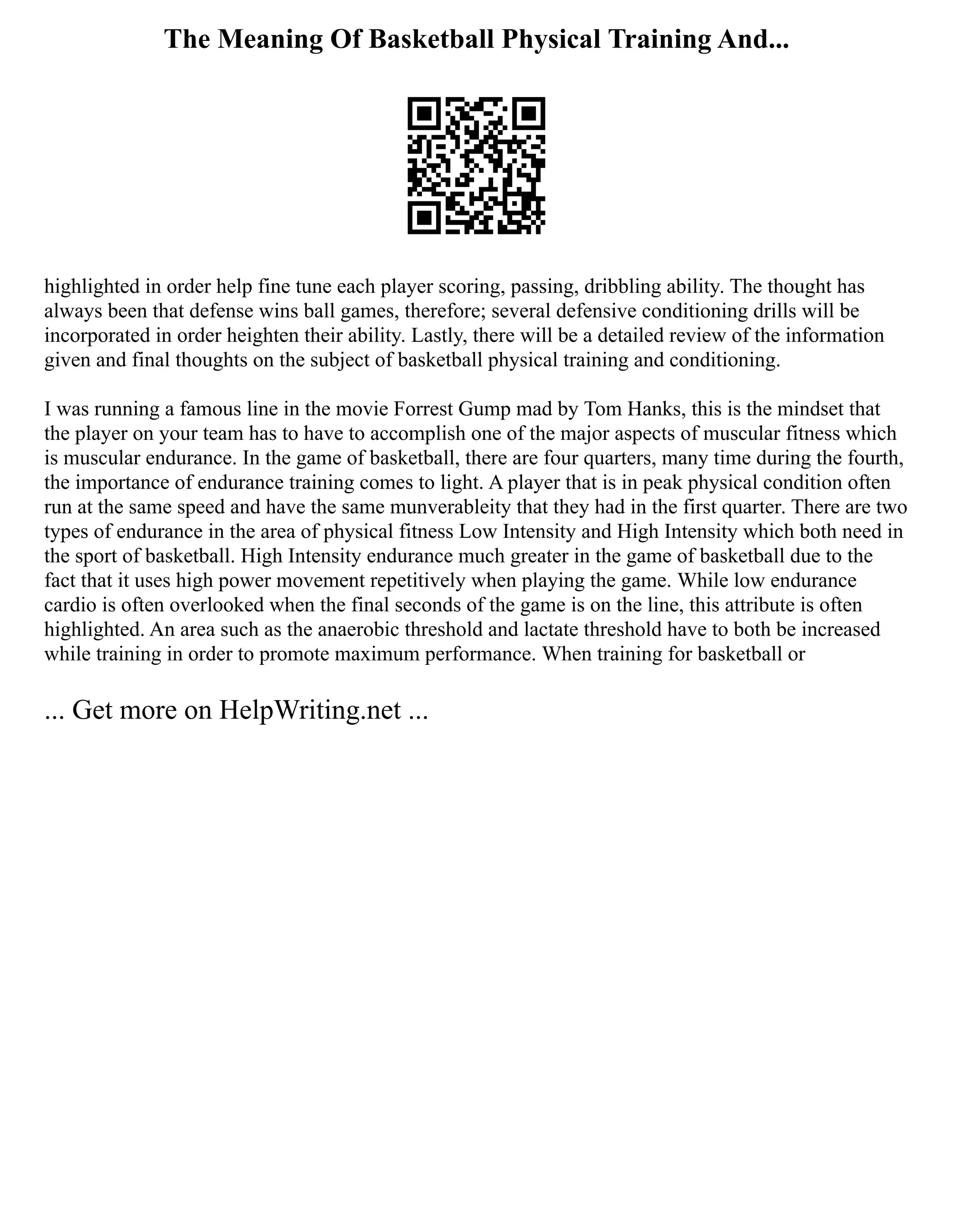 The Meaning Of Basketball Physical Training And...
highlighted in order help fine tune each player scoring, passing, dribbling ability. The thought has
always been that defense wins ball games, therefore; several defensive conditioning drills will be
incorporated in order heighten their ability. Lastly, there will be a detailed review of the information
given and final thoughts on the subject of basketball physical training and conditioning.
I was running a famous line in the movie Forrest Gump mad by Tom Hanks, this is the mindset that
the player on your team has to have to accomplish one of the major aspects of muscular fitness which
is muscular endurance. In the game of basketball, there are four quarters, many time during the fourth,
the importance of endurance training comes to light. A player that is in peak physical condition often
run at the same speed and have the same munverableity that they had in the first quarter. There are two
types of endurance in the area of physical fitness Low Intensity and High Intensity which both need in
the sport of basketball. High Intensity endurance much greater in the game of basketball due to the
fact that it uses high power movement repetitively when playing the game. While low endurance
cardio is often overlooked when the final seconds of the game is on the line, this attribute is often
highlighted. An area such as the anaerobic threshold and lactate threshold have to both be increased
while training in order to promote maximum performance. When training for basketball or
... Get more on HelpWriting.net ...
 