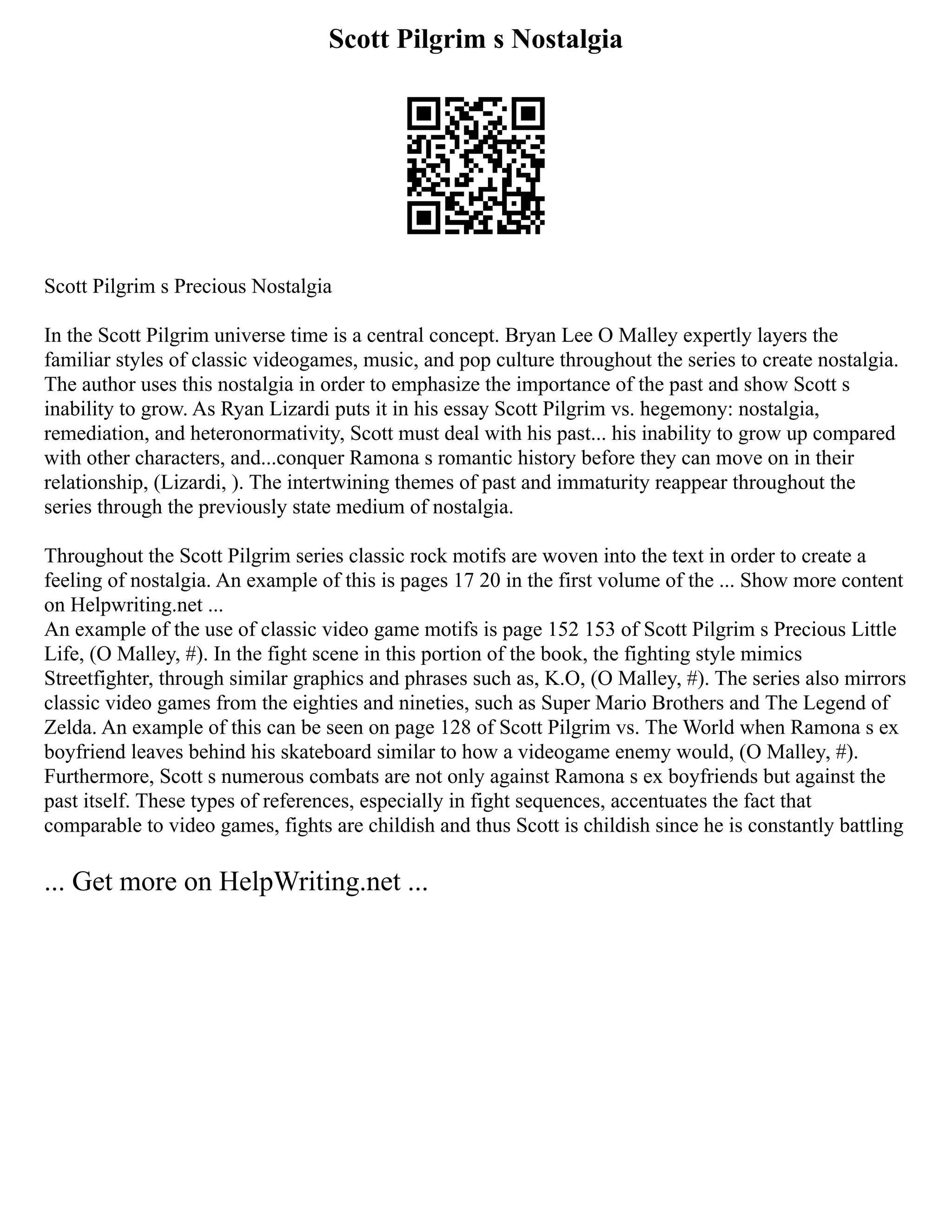 Scott Pilgrim s Nostalgia
Scott Pilgrim s Precious Nostalgia
In the Scott Pilgrim universe time is a central concept. Bryan Lee O Malley expertly layers the
familiar styles of classic videogames, music, and pop culture throughout the series to create nostalgia.
The author uses this nostalgia in order to emphasize the importance of the past and show Scott s
inability to grow. As Ryan Lizardi puts it in his essay Scott Pilgrim vs. hegemony: nostalgia,
remediation, and heteronormativity, Scott must deal with his past... his inability to grow up compared
with other characters, and...conquer Ramona s romantic history before they can move on in their
relationship, (Lizardi, ). The intertwining themes of past and immaturity reappear throughout the
series through the previously state medium of nostalgia.
Throughout the Scott Pilgrim series classic rock motifs are woven into the text in order to create a
feeling of nostalgia. An example of this is pages 17 20 in the first volume of the ... Show more content
on Helpwriting.net ...
An example of the use of classic video game motifs is page 152 153 of Scott Pilgrim s Precious Little
Life, (O Malley, #). In the fight scene in this portion of the book, the fighting style mimics
Streetfighter, through similar graphics and phrases such as, K.O, (O Malley, #). The series also mirrors
classic video games from the eighties and nineties, such as Super Mario Brothers and The Legend of
Zelda. An example of this can be seen on page 128 of Scott Pilgrim vs. The World when Ramona s ex
boyfriend leaves behind his skateboard similar to how a videogame enemy would, (O Malley, #).
Furthermore, Scott s numerous combats are not only against Ramona s ex boyfriends but against the
past itself. These types of references, especially in fight sequences, accentuates the fact that
comparable to video games, fights are childish and thus Scott is childish since he is constantly battling
... Get more on HelpWriting.net ...
 