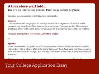 Your College Application Essay
A true story well told...
You are an interesting person. Your essay should be yours.
Consider these examples of introductory paragraphs:
Generic
I am very honored to apply as an undergraduate for a degree in Education at the
University of Very Smart Teachers because as long as I can remember I have had a
great love affair with books. Since I was eleven I have known I wanted to be a teacher.
This is an example that represents 1,000 other people.
vs.
Specific
When I was eleven, my great-aunt Gretchen passed away and left me something that
changed my life: a library of five thousand books. My best days were spent teaching my
little brother about the things I had learned from them. Since then, I have wanted to be
a teacher.
This is an example of a real thing, which happened to a real person, told simply.
 