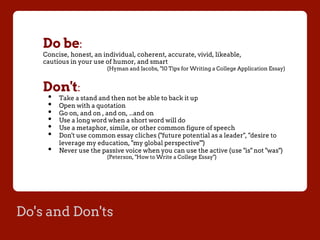 Do's and Don'ts
Do be:
Concise, honest, an individual, coherent, accurate, vivid, likeable,
cautious in your use of humor, and smart
(Hyman and Jacobs, "10 Tips for Writing a College Application Essay)
Don't:
•  Take a stand and then not be able to back it up
•  Open with a quotation
•  Go on, and on , and on, ...and on
•  Use a long word when a short word will do
•  Use a metaphor, simile, or other common figure of speech
•  Don't use common essay cliches ("future potential as a leader", "desire to
leverage my education, "my global perspective'")
•  Never use the passive voice when you can use the active (use "is" not "was")
(Peterson, "How to Write a College Essay")
 