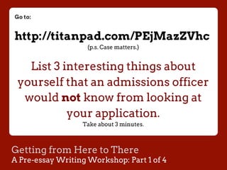 Getting from Here to There
A Pre-essay Writing Workshop: Part 1 of 4
Go to:
http://titanpad.com/PEjMazZVhc
(p.s. Case matters.)
List 3 interesting things about
yourself that an admissions officer
would not know from looking at
your application.
Take about 3 minutes.
 