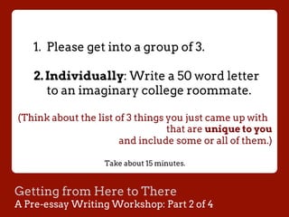 Getting from Here to There
A Pre-essay Writing Workshop: Part 2 of 4
1.  Please get into a group of 3.
2. Individually: Write a 50 word letter
to an imaginary college roommate.
(Think about the list of 3 things you just came up with
that are unique to you
and include some or all of them.)
Take about 15 minutes.
 