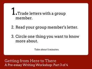 Getting from Here to There
A Pre-essay Writing Workshop: Part 3 of 4
1. Trade letters with a group
member.
2.  Read your group member's letter.
3.  Circle one thing you want to know
more about.
Take about 5 minutes.
 