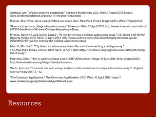Resources
Gutkind, Lee. "What is creative nonfiction?" Creative Nonfiction. 2012. Web. 17 April 2013. https://
www.creativenonfiction.org/what-is-creative-nonfiction
Hoover, Eric. "Two, three essays? More can mean less." New York Times. 12 April 2013. Web. 17 April 2013.
"How not to write a college admissions essay." Howcast. Web. 12 April 2013. http://www.howcast.com/videos/
28730-How-Not-to-Write-a-College-Admissions-Essay
Hyman, Jeremy S. and Jacobs, Lynn F., "10 tips for writing a college application essay." U.S. News and World
Reports. 15 Sep. 2010. Web. 10 April 2013. http://www.usnews.com/education/blogs/professors-guide/
2010/09/15/10-tips-for-writing-the-college-application-essay
Merrill, Martha C. "Tip sheet: an admissions dean offers advice on writing a college essay."
The New York Times. 23 June 2009. Web. 12 April 2013. http://thechoice.blogs.nytimes.com/2009/06/23/tip-
sheet-essay/
Peterson, Chris. "How to write a college essay." MIT Admissions- Blogs. 30 July 2012. Web. 10 April 2013.
http://mitadmissions.org/blogs/c/miscellaneous
Wells, Jennifer “'It sounds like me': using creative nonfiction to teach college admissions essays." English
Journal 98.1(2008): 47–52.
"The Common Application." The Common Application. 2012. Web. 10 April 2013. https://
www.commonapp.org/CommonApp/Default.aspx
 