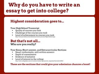 Why do you have to write an
essay to get into college?
Highest consideration goes to...
Your High School Transcript
!  Quality of courses you took
!  Challenge of the courses you took
!  Level of achievement in courses you took
http://www.providence.edu/admission/review-process/Pages/default.aspx
But that's not all...
Who are you really?
Your Essay, Short-answer, and Extracurricular Sections
!  Smart, enthusiastic, well-written answers
!  Depth of commitment
!  Evidence of initiative
!  Level of interest in the college
http://www.collegedata.com/cs/content/content_getinarticle_tmpl.jhtml?articleId=10047
These are the sections that could give your admission chances a boost!
 