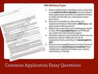 Common Application Essay Questions
2013-2014 Essay Topics
1.  Some students have a background or story that
is so central to their identity that they believe
their application would be incomplete without
it. If this sounds like you, then please share
your story.
2.  Recount an incident or time when you
experienced failure. How did it affect you, and
what lessons did you learn?
3.  Reflect on a time when you challenged a belief
or idea. What prompted you to act? Would
you make the same decision again?
4.  Describe a place or environment where you are
perfectly content. What do you do or
experience there, and why is it meaningful to
you?
5.  Discuss an accomplishment or event, formal or
informal, that marked your transition from
childhood to adulthood within your culture,
community, or family.
 