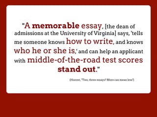"A memorable essay, [the dean of
admissions at the University of Virginia] says, 'tells
me someone knows how to write, and knows
who he or she is,' and can help an applicant
with middle-of-the-road test scores
stand out."
(Hoover, "Two, three essays? More can mean less")
 