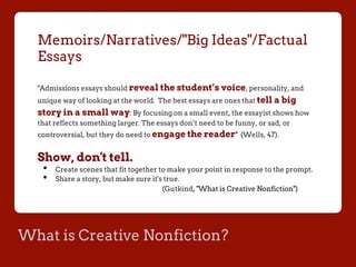 What is Creative Nonfiction?
Memoirs/Narratives/"Big Ideas"/Factual
Essays
"Admissions essays should reveal the student’s voice, personality, and
unique way of looking at the world. The best essays are ones that tell a big
story in a small way: By focusing on a small event, the essayist shows how
that reflects something larger. The essays don’t need to be funny, or sad, or
controversial, but they do need to engage the reader" (Wells, 47).
Show, don't tell.
•  Create scenes that fit together to make your point in response to the prompt.
•  Share a story, but make sure it's true.
(Gutkind, "What is Creative Nonfiction")
 
