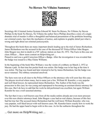 No Heroes No Villains Summary
Sociology 461 Criminal Justice Systems Edward M. Stern No Heroes, No Villains; by Steven
Phillips In the book No Heroes, No Villains the author Steve Phillips describes a story of a single
dramatic trial of murder it offers a thoughtful and balanced presentation of the problems besetting
our criminal courts, lays bare the mechanics of justice, and explains in graphic detail just what is
wrong and right about our criminal justicesystem.
Throughout this book there are many important details leading up to the trial of James Richardson.
James Richardson was the accused in the case of the deceased NY Police Officer John Skagen.
John Skagen was shot to death in a NY subway station on June 28, 1972. The Facts in this case are
clear; Officer ... Show more content on Helpwriting.net ...
Pinned to card was a gold Correction Officer s Badge. After the investigation it was revealed that
the badge was issued to a May Elaine Williams.
In the beginning of the book Miss William s was the victim of a robbery on March 2, 1972 at
Marzan s pub. At that time her pocket book was stolen. Her badge was in her bag at the time it
was stolen. The bag was found and later returned to her by James Richardson, but the badge was
never returned. The robbery remained unsolved.
The facts were not at all clear to the Police Officers or the attorneys who will soon face this case.
The players involved where many, but to name just a few: William M. Kunstler, a very popular
and well liked lawyer, he represented James Richardson. The Author of the book was the
prosecutor in this case; he was young and unprepared to becoming an assistant district attorney for
this case. But I do have to add that the work he did performed was excellent, but again William
Kunstler he was a well seasoned attorney.
The fact that it was a well known case from all the media outlets already put even more pressure
over this new district attorneys head. John Skagen s case had no real chance, because of this fact.
Sad but true fact The accused James Richardson had the well know William Kunstler, who was
very popular, well liked lawyer with well known cases. Mr. Kunstler knew exactly how to work the
jury. He had the upper hand to begin with in this case. As for the outbursts throughout the
... Get more on HelpWriting.net ...
 