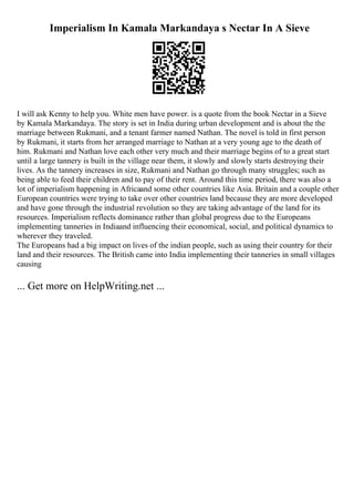 Imperialism In Kamala Markandaya s Nectar In A Sieve
I will ask Kenny to help you. White men have power. is a quote from the book Nectar in a Sieve
by Kamala Markandaya. The story is set in India during urban development and is about the the
marriage between Rukmani, and a tenant farmer named Nathan. The novel is told in first person
by Rukmani, it starts from her arranged marriage to Nathan at a very young age to the death of
him. Rukmani and Nathan love each other very much and their marriage begins of to a great start
until a large tannery is built in the village near them, it slowly and slowly starts destroying their
lives. As the tannery increases in size, Rukmani and Nathan go through many struggles; such as
being able to feed their children and to pay of their rent. Around this time period, there was also a
lot of imperialism happening in Africaand some other countries like Asia. Britain and a couple other
European countries were trying to take over other countries land because they are more developed
and have gone through the industrial revolution so they are taking advantage of the land for its
resources. Imperialism reflects dominance rather than global progress due to the Europeans
implementing tanneries in Indiaand influencing their economical, social, and political dynamics to
wherever they traveled.
The Europeans had a big impact on lives of the indian people, such as using their country for their
land and their resources. The British came into India implementing their tanneries in small villages
causing
... Get more on HelpWriting.net ...
 