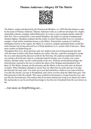 Thomas Anderson s Allegory Of The Matrix
The Matrix, written and directed by the Warchowski Brothers, is a 1999 film that features a man
by the name of Thomas Anderson. Thomas Anderson works as a software developer for a highly
respectable software company called Metacortex, he is also a secret computer hacker under the
alias Neo. Neo is contacted by a man named Morpheus, the leader of a group of underground
freedom fighters, Morpheus explains that the reality in which Neocurrently lives in is actually a
complex virtual reality simulation known as the Matrix. Protected by a group evil Artificial
Intelligence known as the Agents, the Matrix is a massive computer generated dream world that
tricks humans into living enslaved lives of blind obedience to it s system while it harvests... Show
more content on Helpwriting.net ...
Throughout their lives, these prisoners only saw shadows that were being projected onto that
wall and came to believe that those shadows are reality. One day, a prisoner managed to escape
the cave and witnessed the physical world for the first time. He could not understand what he
was seeing at first but later came to a realization that his former view of reality was a mere
illusion, and that reality was the world outside of the cave. With his newfound knowledge, the
freed prisoner returned to the cave to inform the others of his findings and attempted to free
them. In The Matrix, humans are the prisoners and the Matrix is the cave that casts an illusion
of reality. When Morpheus attempts to recruit Neo, he offers him two pills and says You take
the blue pill, the story ends. You wake up in your bed and believe whatever you want to believe.
You take the red pill, you stay in Wonderland, and I show you how deep the rabbit hole goes. Neo
then proceeds to take the red pill. This scene symbolizes the prisoner s escape from the cave, and
just like the freed prisoner, Neo realizes that he has been tricked into living in an illusion his entire
life and decides to use his newfound knowledge to free the rest of mankind from the cave known as
the
... Get more on HelpWriting.net ...
 