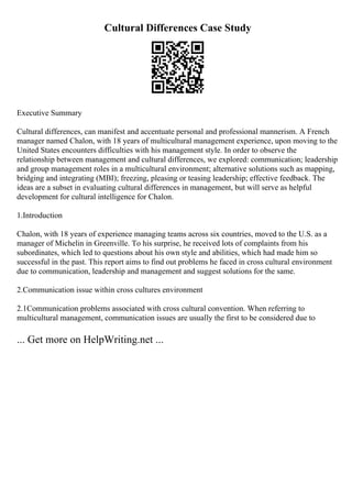 Cultural Differences Case Study
Executive Summary
Cultural differences, can manifest and accentuate personal and professional mannerism. A French
manager named Chalon, with 18 years of multicultural management experience, upon moving to the
United States encounters difficulties with his management style. In order to observe the
relationship between management and cultural differences, we explored: communication; leadership
and group management roles in a multicultural environment; alternative solutions such as mapping,
bridging and integrating (MBI); freezing, pleasing or teasing leadership; effective feedback. The
ideas are a subset in evaluating cultural differences in management, but will serve as helpful
development for cultural intelligence for Chalon.
1.Introduction
Chalon, with 18 years of experience managing teams across six countries, moved to the U.S. as a
manager of Michelin in Greenville. To his surprise, he received lots of complaints from his
subordinates, which led to questions about his own style and abilities, which had made him so
successful in the past. This report aims to find out problems he faced in cross cultural environment
due to communication, leadership and management and suggest solutions for the same.
2.Communication issue within cross cultures environment
2.1Communication problems associated with cross cultural convention. When referring to
multicultural management, communication issues are usually the first to be considered due to
... Get more on HelpWriting.net ...
 
