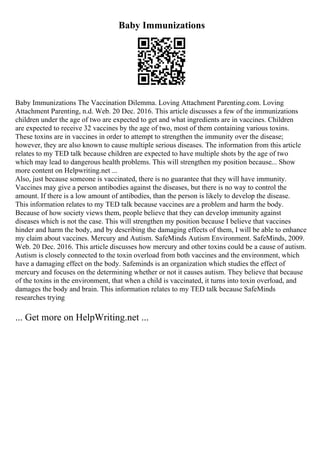 Baby Immunizations
Baby Immunizations The Vaccination Dilemma. Loving Attachment Parenting.com. Loving
Attachment Parenting, n.d. Web. 20 Dec. 2016. This article discusses a few of the immunizations
children under the age of two are expected to get and what ingredients are in vaccines. Children
are expected to receive 32 vaccines by the age of two, most of them containing various toxins.
These toxins are in vaccines in order to attempt to strengthen the immunity over the disease;
however, they are also known to cause multiple serious diseases. The information from this article
relates to my TED talk because children are expected to have multiple shots by the age of two
which may lead to dangerous health problems. This will strengthen my position because... Show
more content on Helpwriting.net ...
Also, just because someone is vaccinated, there is no guarantee that they will have immunity.
Vaccines may give a person antibodies against the diseases, but there is no way to control the
amount. If there is a low amount of antibodies, than the person is likely to develop the disease.
This information relates to my TED talk because vaccines are a problem and harm the body.
Because of how society views them, people believe that they can develop immunity against
diseases which is not the case. This will strengthen my position because I believe that vaccines
hinder and harm the body, and by describing the damaging effects of them, I will be able to enhance
my claim about vaccines. Mercury and Autism. SafeMinds Autism Environment. SafeMinds, 2009.
Web. 20 Dec. 2016. This article discusses how mercury and other toxins could be a cause of autism.
Autism is closely connected to the toxin overload from both vaccines and the environment, which
have a damaging effect on the body. Safeminds is an organization which studies the effect of
mercury and focuses on the determining whether or not it causes autism. They believe that because
of the toxins in the environment, that when a child is vaccinated, it turns into toxin overload, and
damages the body and brain. This information relates to my TED talk because SafeMinds
researches trying
... Get more on HelpWriting.net ...
 