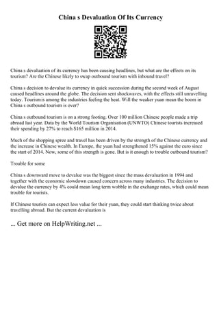 China s Devaluation Of Its Currency
China s devaluation of its currency has been causing headlines, but what are the effects on its
tourism? Are the Chinese likely to swap outbound tourism with inbound travel?
China s decision to devalue its currency in quick succession during the second week of August
caused headlines around the globe. The decision sent shockwaves, with the effects still unravelling
today. Tourismis among the industries feeling the heat. Will the weaker yuan mean the boom in
China s outbound tourism is over?
China s outbound tourism is on a strong footing. Over 100 million Chinese people made a trip
abroad last year. Data by the World Tourism Organisation (UNWTO) Chinese tourists increased
their spending by 27% to reach $165 million in 2014.
Much of the shopping spree and travel has been driven by the strength of the Chinese currency and
the increase in Chinese wealth. In Europe, the yuan had strengthened 15% against the euro since
the start of 2014. Now, some of this strength is gone. But is it enough to trouble outbound tourism?
Trouble for some
China s downward move to devalue was the biggest since the mass devaluation in 1994 and
together with the economic slowdown caused concern across many industries. The decision to
devalue the currency by 4% could mean long term wobble in the exchange rates, which could mean
trouble for tourists.
If Chinese tourists can expect less value for their yuan, they could start thinking twice about
travelling abroad. But the current devaluation is
... Get more on HelpWriting.net ...
 