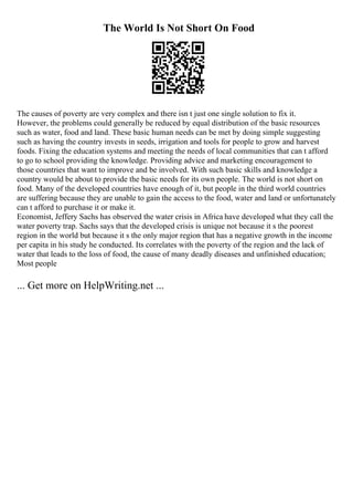 The World Is Not Short On Food
The causes of poverty are very complex and there isn t just one single solution to fix it.
However, the problems could generally be reduced by equal distribution of the basic resources
such as water, food and land. These basic human needs can be met by doing simple suggesting
such as having the country invests in seeds, irrigation and tools for people to grow and harvest
foods. Fixing the education systems and meeting the needs of local communities that can t afford
to go to school providing the knowledge. Providing advice and marketing encouragement to
those countries that want to improve and be involved. With such basic skills and knowledge a
country would be about to provide the basic needs for its own people. The world is not short on
food. Many of the developed countries have enough of it, but people in the third world countries
are suffering because they are unable to gain the access to the food, water and land or unfortunately
can t afford to purchase it or make it.
Economist, Jeffery Sachs has observed the water crisis in Africa have developed what they call the
water poverty trap. Sachs says that the developed crisis is unique not because it s the poorest
region in the world but because it s the only major region that has a negative growth in the income
per capita in his study he conducted. Its correlates with the poverty of the region and the lack of
water that leads to the loss of food, the cause of many deadly diseases and unfinished education;
Most people
... Get more on HelpWriting.net ...
 