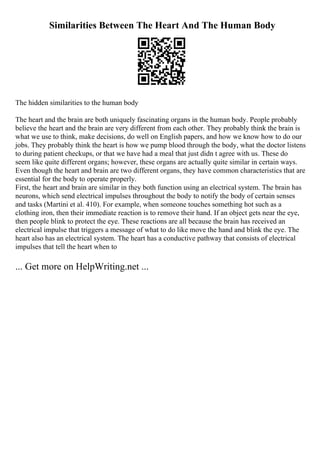 Similarities Between The Heart And The Human Body
The hidden similarities to the human body
The heart and the brain are both uniquely fascinating organs in the human body. People probably
believe the heart and the brain are very different from each other. They probably think the brain is
what we use to think, make decisions, do well on English papers, and how we know how to do our
jobs. They probably think the heart is how we pump blood through the body, what the doctor listens
to during patient checkups, or that we have had a meal that just didn t agree with us. These do
seem like quite different organs; however, these organs are actually quite similar in certain ways.
Even though the heart and brain are two different organs, they have common characteristics that are
essential for the body to operate properly.
First, the heart and brain are similar in they both function using an electrical system. The brain has
neurons, which send electrical impulses throughout the body to notify the body of certain senses
and tasks (Martini et al. 410). For example, when someone touches something hot such as a
clothing iron, then their immediate reaction is to remove their hand. If an object gets near the eye,
then people blink to protect the eye. These reactions are all because the brain has received an
electrical impulse that triggers a message of what to do like move the hand and blink the eye. The
heart also has an electrical system. The heart has a conductive pathway that consists of electrical
impulses that tell the heart when to
... Get more on HelpWriting.net ...
 