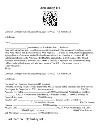 Accounting 110
Camosun College Financial Accounting Acct110 PRACTICE Final Exam
B. Edwards
Name: ____________________________________________________________
___________________ Question One: A/R and Bad debts (15 minutes)
Read each transaction and record the appropriate journal entry for Morrison Consultants, which
has a June 30 year end. Explanations are NOT required. 1. On June 30 2011, Morrison prepares an
aging schedule of accounts receivable that shows estimated uncollectible accounts of $5,200.
Before journal entries, the Allowance for Doubtful accounts has a debit balance of $300 and
Accounts Receivable has a balance of $85,000. 2. On July 5, Morrison was notified that Sperry
Ltd has declared bankruptcy and Morrison writes off its A/R ... Show more content on
Helpwriting.net ...
4|Page
Camosun College Financial Accounting Acct110 PRACTICE Final Exam
B. Edwards
Question Four: Financial Statements (15 minutes)
From the following list of accounts prepare the ASSET section of the Balance Sheet for Camosun
Developers for December 31, 2011. Accounts payable ............................................... $10,000
Accounts receivable ........................................... 260,000 Accumulated Amortization, Building
................... 370,000 Accumulated Amortization, Furniture Fixtures . 310,000 Allowance for
Doubtful Accounts .......................... 70,000 Building ..............................................................
900,000 Cash ................................................................... 200,000 Cost of Goods Sold
.............................................. 75,000 Furniture Fixtures ............................................ 800,000 Interest
Expense .................................................... 2,000 Inventory ............................................................
330,000 Land ................................................................... 740,000 Notes payable (due in 5 years)
............................. 33,000 Prepaid expenses ................................................. 30,000 Sales Returns
and Allowances ............................... 1,500 Note Receivable
... Get more on HelpWriting.net ...
 