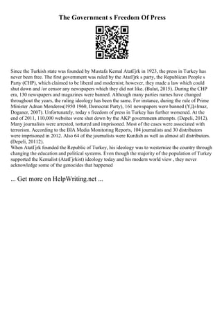The Government s Freedom Of Press
Since the Turkish state was founded by Mustafa Kemal AtatГјrk in 1923, the press in Turkey has
never been free. The first government was ruled by the AtatГјrk s party, the Republican People s
Party (CHP), which claimed to be liberal and modernist; however, they made a law which could
shut down and /or censor any newspapers which they did not like. (Bulut, 2015). During the CHP
era, 130 newspapers and magazines were banned. Although many parties names have changed
throughout the years, the ruling ideology has been the same. For instance, during the rule of Prime
Minister Adnan Menderes(1950 1960, Democrat Party), 161 newspapers were banned (YД±lmaz,
Doganer, 2007). Unfortunately, today s freedom of press in Turkey has further worsened. At the
end of 2011, 110,000 websites were shut down by the AKP governments attempts. (Depeli, 2012).
Many journalists were arrested, tortured and imprisoned. Most of the cases were associated with
terrorism. According to the BIA Media Monitoring Reports, 104 journalists and 30 distributors
were imprisoned in 2012. Also 64 of the journalists were Kurdish as well as almost all distributors.
(Depeli, 20112).
When AtatГјrk founded the Republic of Turkey, his ideology was to westernize the country through
changing the education and political systems. Even though the majority of the population of Turkey
supported the Kemalist (AtatГјrkist) ideology today and his modern world view , they never
acknowledge some of the genocides that happened
... Get more on HelpWriting.net ...
 