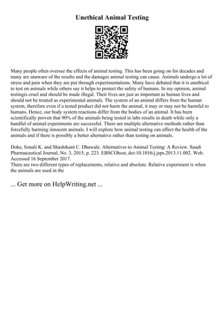 Unethical Animal Testing
Many people often oversee the effects of animal testing. This has been going on for decades and
many are unaware of the results and the damages animal testing can cause. Animals undergo a lot of
stress and pain when they are put through experimentations. Many have debated that it is unethical
to test on animals while others say it helps to protect the safety of humans. In my opinion, animal
testingis cruel and should be made illegal. Their lives are just as important as human lives and
should not be treated as experimental animals. The system of an animal differs from the human
system, therefore even if a tested product did not harm the animal, it may or may not be harmful to
humans. Hence, our body system reactions differ from the bodies of an animal. It has been
scientifically proven that 90% of the animals being tested in labs results in death while only a
handful of animal experiments are successful. There are multiple alternative methods rather than
forcefully harming innocent animals. I will explore how animal testing can affect the health of the
animals and if there is possibly a better alternative rather than testing on animals.
Doke, Sonali K. and Shashikant C. Dhawale. Alternatives to Animal Testing: A Review. Saudi
Pharmaceutical Journal, No. 3, 2015, p. 223. EBSCOhost, doi:10.1016/j.jsps.2013.11.002. Web.
Accessed 16 September 2017.
There are two different types of replacements, relative and absolute. Relative experiment is when
the animals are used in the
... Get more on HelpWriting.net ...
 