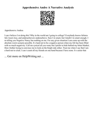 Apprehensive Andre A Narrative Analysis
Apprehensive Andrea
I can t believe I m doing this! Why in the world am I going to college? Everybody knows failures
fail, losers lose, and underachievers underachieve. Sure I m smart, but I doubt I m smart enough. I
m telling you Negative Nancy has nothing on me. For any given situation I can come up with the
absolute worst scenario possible. It s hard not to be a negative person when my life has been filled
with so much negativity. Call me cynical all you want, but I prefer to hide behind my bitter blanket.
Don t bother trying to convince me to look on the bright side either. Trust me when I say that I am
a hard nut to crack. I can t count all my friends on one hand because I have none. It s easier that
... Get more on HelpWriting.net ...
 