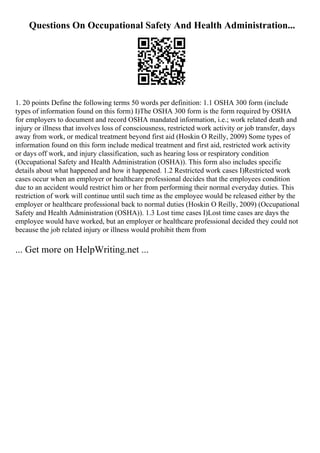 Questions On Occupational Safety And Health Administration...
1. 20 points Define the following terms 50 words per definition: 1.1 OSHA 300 form (include
types of information found on this form) I)The OSHA 300 form is the form required by OSHA
for employers to document and record OSHA mandated information, i.e.; work related death and
injury or illness that involves loss of consciousness, restricted work activity or job transfer, days
away from work, or medical treatment beyond first aid (Hoskin O Reilly, 2009) Some types of
information found on this form include medical treatment and first aid, restricted work activity
or days off work, and injury classification, such as hearing loss or respiratory condition
(Occupational Safety and Health Administration (OSHA)). This form also includes specific
details about what happened and how it happened. 1.2 Restricted work cases I)Restricted work
cases occur when an employer or healthcare professional decides that the employees condition
due to an accident would restrict him or her from performing their normal everyday duties. This
restriction of work will continue until such time as the employee would be released either by the
employer or healthcare professional back to normal duties (Hoskin O Reilly, 2009) (Occupational
Safety and Health Administration (OSHA)). 1.3 Lost time cases I)Lost time cases are days the
employee would have worked, but an employer or healthcare professional decided they could not
because the job related injury or illness would prohibit them from
... Get more on HelpWriting.net ...
 