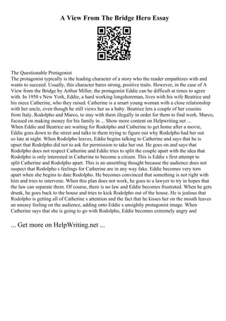 A View From The Bridge Hero Essay
The Questionable Protagonist
The protagonist typically is the leading character of a story who the reader empathizes with and
wants to succeed. Usually, this character bares strong, positive traits. However, in the case of A
View from the Bridge by Arthur Miller, the protagonist Eddie can be difficult at times to agree
with. In 1950 s New York, Eddie, a hard working longshoreman, lives with his wife Beatrice and
his niece Catherine, who they raised. Catherine is a smart young woman with a close relationship
with her uncle, even though he still views her as a baby. Beatrice lets a couple of her cousins
from Italy, Rodolpho and Marco, to stay with them illegally in order for them to find work. Marco,
focused on making money for his family in ... Show more content on Helpwriting.net ...
When Eddie and Beatrice are waiting for Rodolpho and Catherine to get home after a movie,
Eddie goes down to the street and talks to them trying to figure out why Rodolpho had her out
so late at night. When Rodolpho leaves, Eddie begins talking to Catherine and says that he is
upset that Rodolpho did not to ask for permission to take her out. He goes on and says that
Rodolpho does not respect Catherine and Eddie tries to split the couple apart with the idea that
Rodolpho is only interested in Catherine to become a citizen. This is Eddie s first attempt to
split Catherine and Rodolpho apart. This is an unsettling thought because the audience does not
suspect that Rodolpho s feelings for Catherine are in any way fake. Eddie becomes very torn
apart when she begins to date Rodolpho. He becomes convinced that something is not right with
him and tries to intervene. When this plan does not work, he goes to a lawyer to try in hopes that
the law can separate them. Of course, there is no law and Eddie becomes frustrated. When he gets
drunk, he goes back to the house and tries to kick Rodolpho out of the house. He is jealous that
Rodolpho is getting all of Catherine s attention and the fact that he kisses her on the mouth leaves
an uneasy feeling on the audience, adding onto Eddie s unsightly protagonist image. When
Catherine says that she is going to go with Rodolpho, Eddie becomes extremely angry and
... Get more on HelpWriting.net ...
 