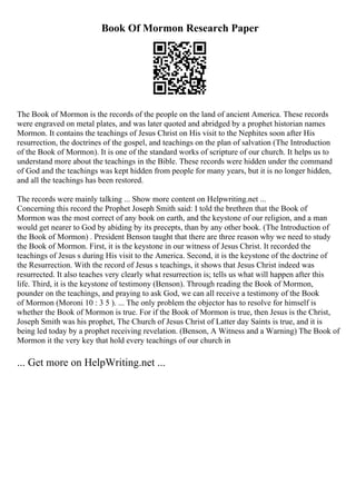 Book Of Mormon Research Paper
The Book of Mormon is the records of the people on the land of ancient America. These records
were engraved on metal plates, and was later quoted and abridged by a prophet historian names
Mormon. It contains the teachings of Jesus Christ on His visit to the Nephites soon after His
resurrection, the doctrines of the gospel, and teachings on the plan of salvation (The Introduction
of the Book of Mormon). It is one of the standard works of scripture of our church. It helps us to
understand more about the teachings in the Bible. These records were hidden under the command
of God and the teachings was kept hidden from people for many years, but it is no longer hidden,
and all the teachings has been restored.
The records were mainly talking ... Show more content on Helpwriting.net ...
Concerning this record the Prophet Joseph Smith said: I told the brethren that the Book of
Mormon was the most correct of any book on earth, and the keystone of our religion, and a man
would get nearer to God by abiding by its precepts, than by any other book. (The Introduction of
the Book of Mormon) . President Benson taught that there are three reason why we need to study
the Book of Mormon. First, it is the keystone in our witness of Jesus Christ. It recorded the
teachings of Jesus s during His visit to the America. Second, it is the keystone of the doctrine of
the Resurrection. With the record of Jesus s teachings, it shows that Jesus Christ indeed was
resurrected. It also teaches very clearly what resurrection is; tells us what will happen after this
life. Third, it is the keystone of testimony (Benson). Through reading the Book of Mormon,
pounder on the teachings, and praying to ask God, we can all receive a testimony of the Book
of Mormon (Moroni 10 : 3 5 ). ... The only problem the objector has to resolve for himself is
whether the Book of Mormon is true. For if the Book of Mormon is true, then Jesus is the Christ,
Joseph Smith was his prophet, The Church of Jesus Christ of Latter day Saints is true, and it is
being led today by a prophet receiving revelation. (Benson, A Witness and a Warning) The Book of
Mormon it the very key that hold every teachings of our church in
... Get more on HelpWriting.net ...
 