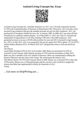 Assisted Living Concepts Inc. Essay
Assisted Living Concepts Inc., hereafter referred to as ALC, was a Nevada corporation formed
in 1994 with its principal place of business in Menomonee Falls, Wisconsin. ALC provides senior
assisted living residences that provide multiple personal services for their residences. ALC was
purchased by Extendicare Health Services, Inc. in January 2005. In 2006 ALC was spun off from
Extendicare as a publicly traded company. As of December 31, 2012 ALC had 211 assisted and
independent livingresidences in 20 states totaling 9,348 units with 4,600 employees. ALC
generated revenues in excess of $228 million dollars for year end 2012 (Assisted LivingConcepts,
Inc. 2013). In July 2013, ALC was acquired by the private equity firm TPG Capital, L.P. for $278.3
million dollars (Boulton 2013). In March 2014 ALC changed their name to Enlivant (Enlivant
2014).
The Players
Laurie Bebo President CEO of ALC In November 2006, Bebo was promoted f to CEO of
Assisted Living Concepts. Bebo held the position of CEO until her termination in May 2012.
Bebo was also a member of the ALC Board of Directors. Bebo was instrumental in talking the
Board of Directors into the leases with Ventas. She orchestrated the fraud at ALC.
John Buono Senior VP CFO and Treasurer Hired in 2006, Buono was a licensed CPA in the state
of Wisconsin. Buono was a willing participant and the executive who could have stopped the
scheme that Bebo had implemented to falsify the financials of ALC.
Ventas
... Get more on HelpWriting.net ...
 